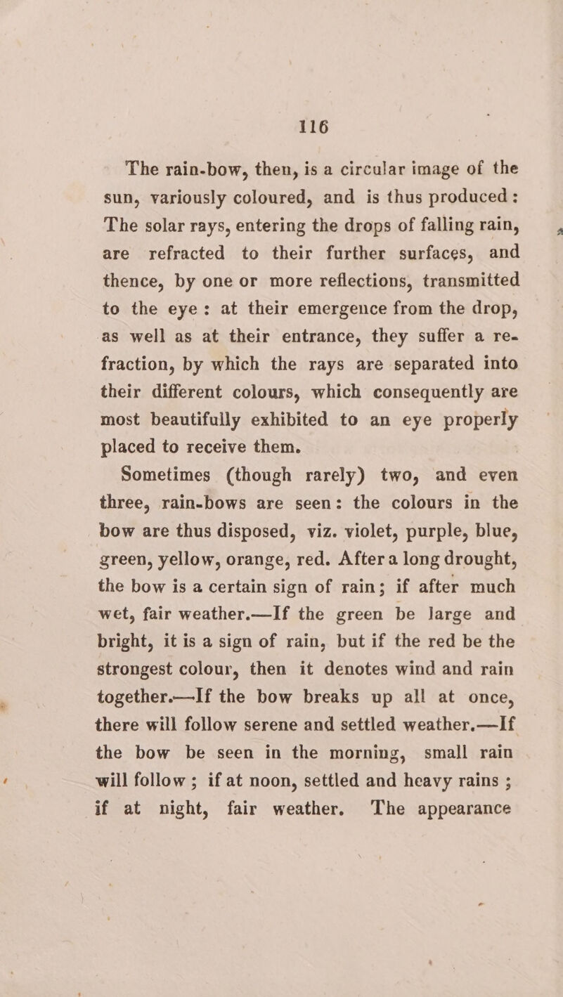 The rain-bow, then, is a circular image of the sun, variously coloured, and is thus produced: The solar rays, entering the drops of falling rain, are refracted to their further surfaces, and thence, by one or more reflections, transmitted to the eye: at their emergence from the drop, as well as at their entrance, they suffer a re- fraction, by which the rays are separated into their different colours, which consequently are most beautifully exhibited to an eye properly placed to receive them. Sometimes (though rarely) two, and even three, rain-bows are seen: the colours in the bow are thus disposed, viz. violet, purple, blue, green, yellow, orange, red. Aftera long drought, the bow is a certain sign of rain; if after much wet, fair weather.—If the green be large and bright, it is a sign of rain, but if the red be the strongest colour, then it denotes wind and rain together.—If the bow breaks up all at once, there will follow serene and settled weather.—If the bow be seen in the morning, small rain will follow ; if at noon, settled and heavy rains ; if at night, fair weather. The appearance