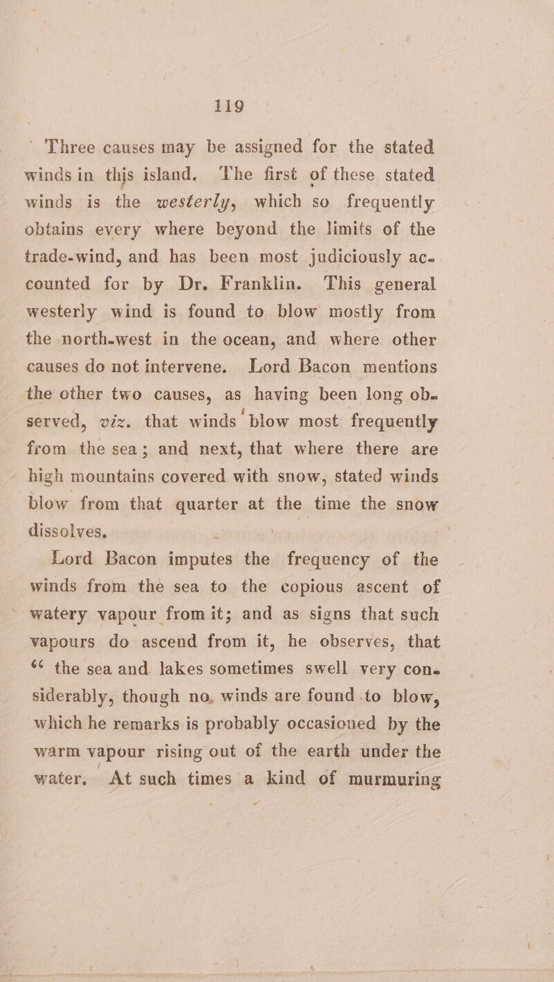 ' Three causes may be assigned for the stated winds in this island. ‘The first of these stated winds is the westerly, which so frequently obtains every where beyond the limits of the trade-wind, and has been most judiciously ac- counted for by Dr. Franklin. This general westerly wind is found to blow mostly from the north-west in the ocean, and where other causes do not intervene. Lord Bacon mentions the other two causes, as having been long ob. served, viz. that winds blow most frequently from the sea; and next, that where there are - high mountains covered with snow, stated winds blow from that quarter at the time the snow dissolves, 1 Lord Bacon imputes the frequency of the winds from the sea to the copious ascent of ’ watery vapour from it; and as signs that such vapours do ascend from it, he observes, that *¢ the sea and lakes sometimes swell very con. siderably, though no, winds are found .to blow, which he remarks is probably occasioned by the warm vapour rising out of the earth under the water, At such times a kind of murmuring