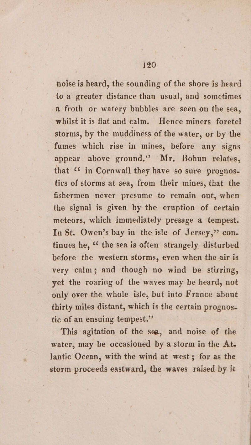 noise is heard, the sounding of the shore is heard to a greater distance than usual, and sometimes a froth or watery bubbles are seen on the sea, whilst it is flat and calm. Hence miners foretel storms, by the muddiness of the water, or by the fumes which rise in mines, before any signs appear above ground.’”? Mr. Bohun relates, that *¢ in Cornwall they have so sure prognos- tics of storms at sea, from their mines, that the — fishermen never presume to remain out, when the signal is given by the eruption of certain meteors, which immediately presage a tempest. In St. Owen’s bay in the isle of Jersey,” con- tinues he, ‘* the sea is often strangely disturbed before the western storms, even when the air is very calm; and though no wind be stirring, yet the roaring of the waves may be heard, not only over the whole isle, but into France about thirty miles distant, which is the certain prognos. tic of an ensuing tempest.” This agitation of the sea, and noise of the water, may be occasioned by a storm in the At. lantic Ocean, with the wind at west; for as the storm proceeds eastward, the waves raised by it