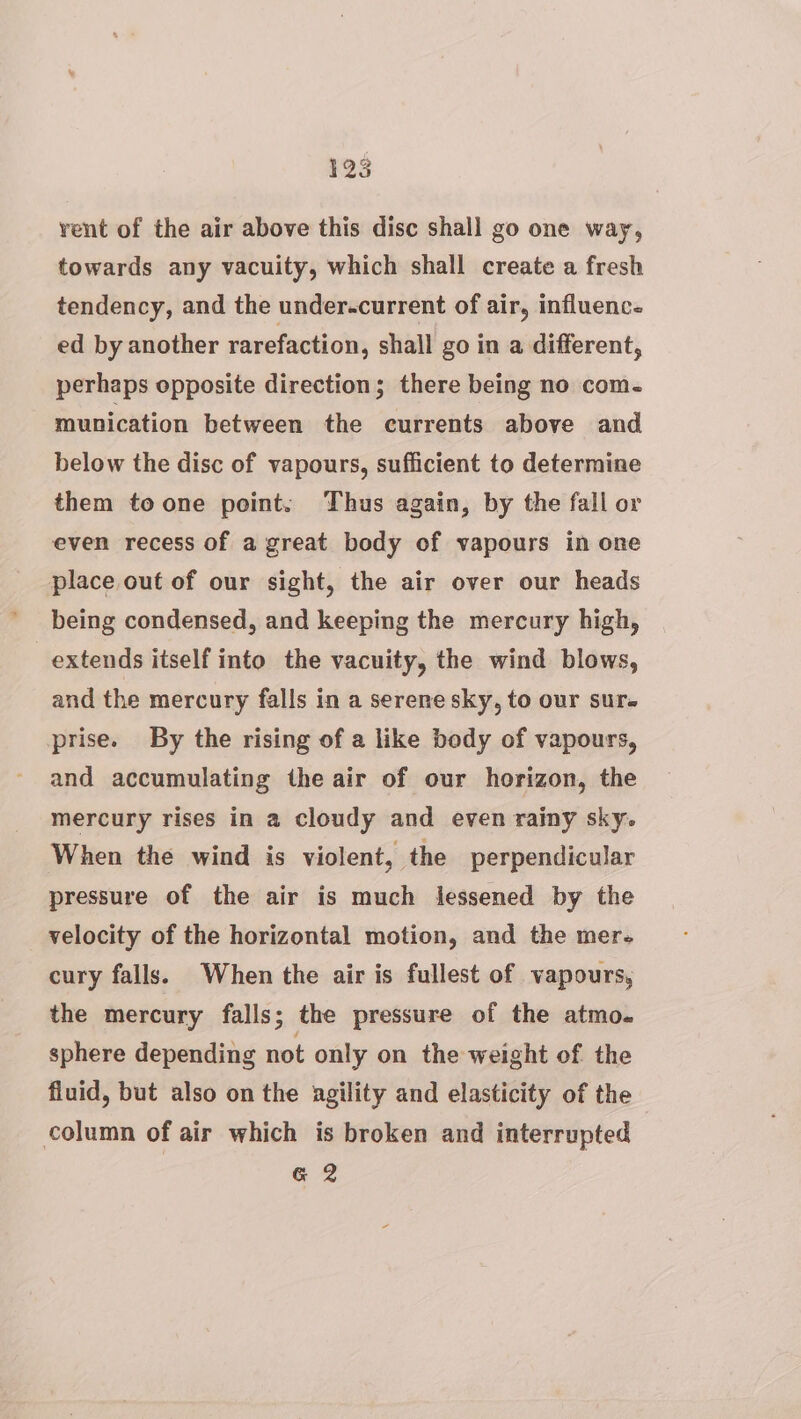 vent of the air above this disc shall go one way, towards any vacuity, which shall create a fresh tendency, and the under.current of air, influence ed by another rarefaction, shall go in a different, perhaps opposite direction; there being no com- munication between the currents above and below the disc of vapours, sufficient to determine them toone point. Thus again, by the fall or even recess of a great body of vapours in one place out of our sight, the air over our heads being condensed, and keeping the mercury high, extends itself into the vacuity, the wind blows, and the mercury falls in a serene sky, to our sur prise. By the rising of a like body of vapours, and accumulating the air of our horizon, the mercury rises in a cloudy and even rainy sky. When the wind is violent, the perpendicular pressure of the air is much lessened by the velocity of the horizontal motion, and the mer- cury falls. When the air is fullest of vapours, the mercury falls; the pressure of the atmo. sphere depending not only on the weight of the fluid, but also on the agility and elasticity of the column of air which is broken and interrupted G&amp; 2