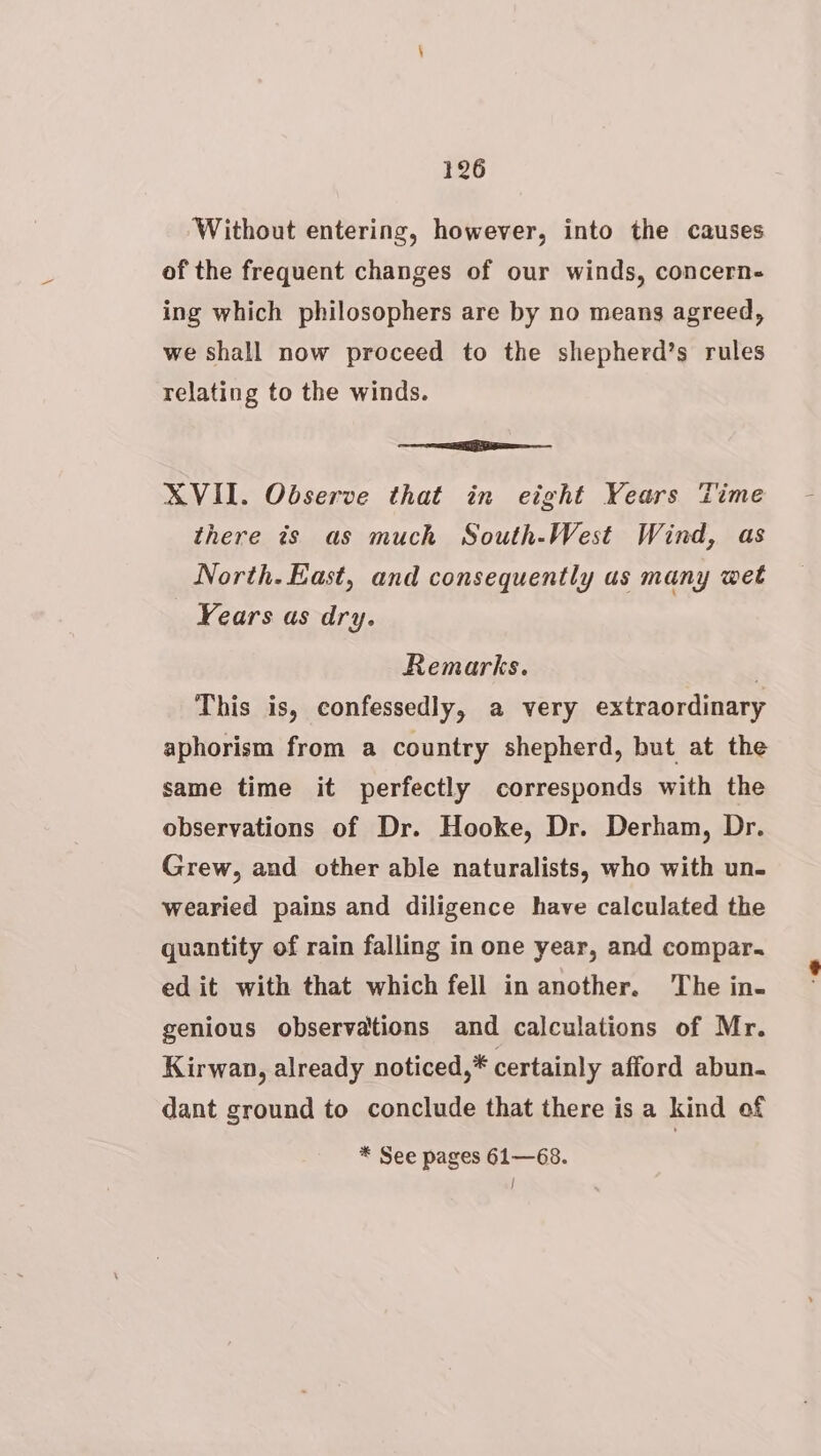 Without entering, however, into the causes of the frequent changes of our winds, concern- ing which philosophers are by no means agreed, we shall now proceed to the shepherd’s rules relating to the winds. Ee XVII. Observe that in eight Years Time there is as much South-West Wind, as North. East, and consequently us many wet Years as dry. Remarks. . This is, confessedly, a very extraordinary aphorism from a country shepherd, but at the same time it perfectly corresponds with the observations of Dr. Hooke, Dr. Derham, Dr. Grew, and other able naturalists, who with un- wearied pains and diligence have calculated the quantity of rain falling in one year, and compar. ed it with that which fell in another. ‘The in- genious observations and calculations of Mr. Kirwan, already noticed,* certainly afford abun. dant ground to conclude that there is a kind of * See pages 61—68. |