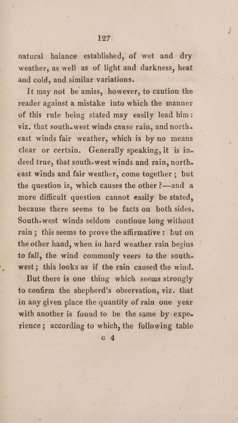 27 natural balance established, of wet and dry weather, as well as of light and darkness, heat and cold, and similar variations. It may not be amiss, however, to caution the reader against a mistake into which the manner of this rule being stated may easily lead him: viz. that south-west winds cause rain, and north. east winds fair weather, which is by no means clear or certain. Generally speaking, it is in- deed true, that south-west winds and rain, north. east. winds and fair weather, come together ; but _ the question is, which causes the other ?—and a more difficult question cannot easily be stated, because there seems to be facts on both sides. South-west winds seldom continue long without rain; this seems to prove the affirmative: but on ' the other hand, when in hard weather rain begins to fall, the wind commonly veers to the south- west; this looks as if the rain caused the wind. But there is one thing which seems strongly to confirm the shepherd’s observation, viz. that in any given place the quantity of rain one year with another is found to be the same by expe. rience; according to which, the following table G4