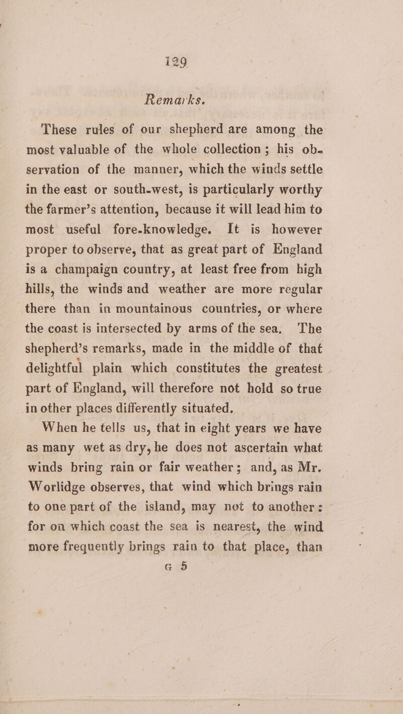 Remarks. These rules of our shepherd are among the most valuable of the whole collection; his ob. servation of the manner, which the winds settle in the east or south-west, is particularly worthy the farmer’s attention, because it will lead him to most useful fore-knowledge. It is however proper to observe, that as great part of England is a champaign country, at least free from high hills, the winds and weather are more regular there than in mountainous countries, or where the coast is intersected by arms of the sea, The shepherd’s remarks, made in the middle of that delightful plain which constitutes the greatest | part of England, will therefore not hold so true in other places differently situated. When he tells us, that in eight years we have as many wet as dry, he does not ascertain what winds bring rain or fair weather ; and, as Mr. Worlidge observes, that wind which brings rain to one part of the island, may not to another: — for on which coast the sea is nearest, the wind more frequently brings rain to that place, than G 5