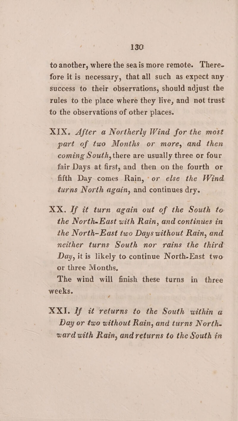 to another, where the seais more remote. There- fore it is necessary, that all such as expect any success to their observations, should adjust the rules to the place where they live, and not trust to the observations of other places. XIX. After a Northerly Wind for the most part of two Months or more, and then coming South, there are usually three or four fair Days at first, and then on the fourth or fifth Day comes Rain, * or else the Wind turns North again, and continues dry. XX. If it turn again out of the South to the North-East with Rain, and continues in the North-East two Days without Rain, and neither turns South nor rains the third Day, it is likely to continue North-East two or three Months, 7 The wind will finish these turns in three ¢ XXI. If tt returns to the South within a Day or two without Rain, and turns North. ward with Rain, and returns to the South in