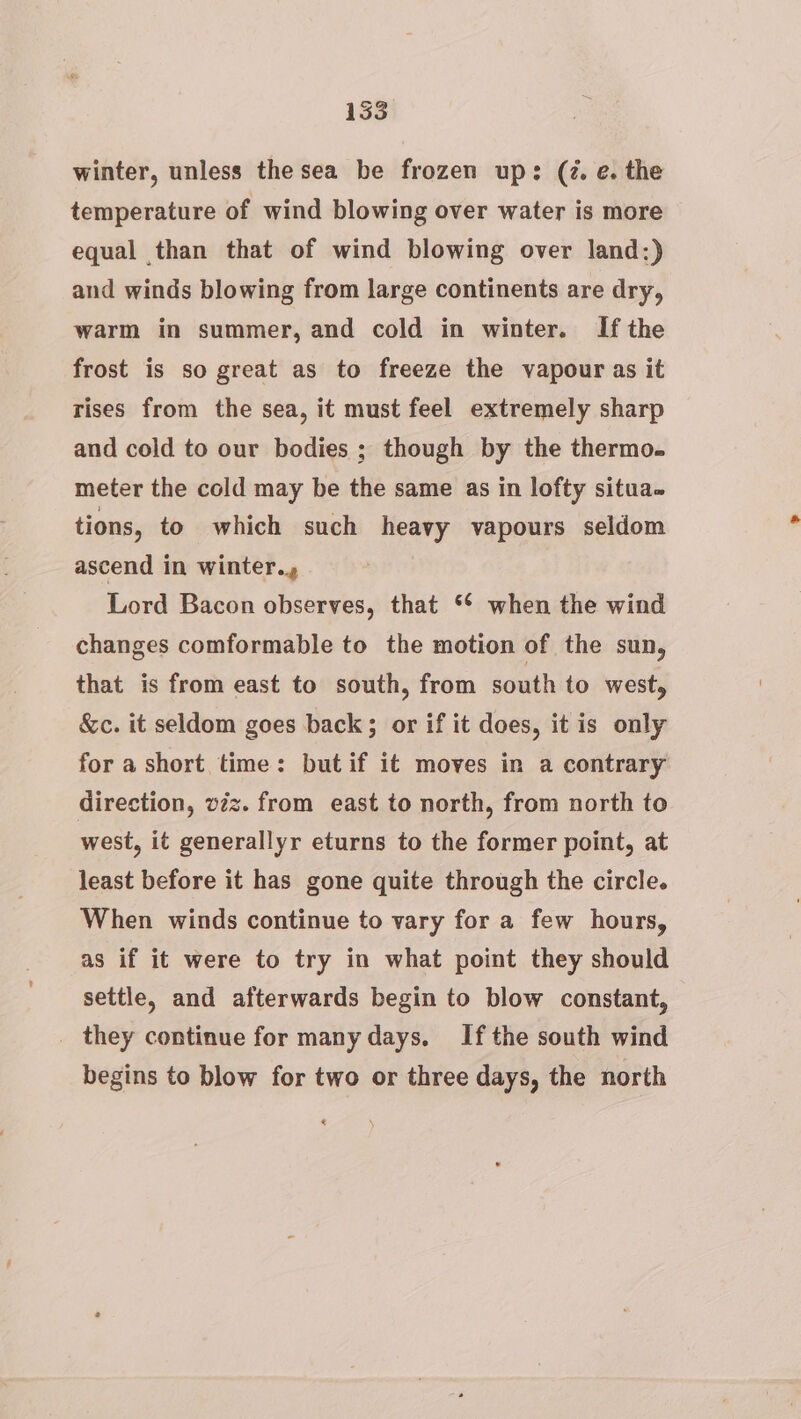 winter, unless the sea be frozen up: (7. e. the temperature of wind blowing over water is more equal than that of wind blowing over land:) and winds blowing from large continents are dry, warm in summer, and cold in winter. Ifthe frost is so great as to freeze the vapour as it rises from the sea, it must feel extremely sharp and cold to our bodies ; though by the thermo. meter the cold may be the same as in lofty situa. tions, to which such heavy vapours seldom ascend in winter., Lord Bacon observes, that ** when the wind changes comformable to the motion of the sun, that is from east to south, from south to west, &amp;c. it seldom goes back; or if it does, it is only for a short time: but if it moves in a contrary direction, vzz. from east to north, from north to west, it generallyr eturns to the former point, at least before it has gone quite through the circle. When winds continue to vary for a few hours, as if it were to try in what point they should settle, and afterwards begin to blow constant, _ they continue for many days. Ifthe south wind begins to blow for two or three days, the north «