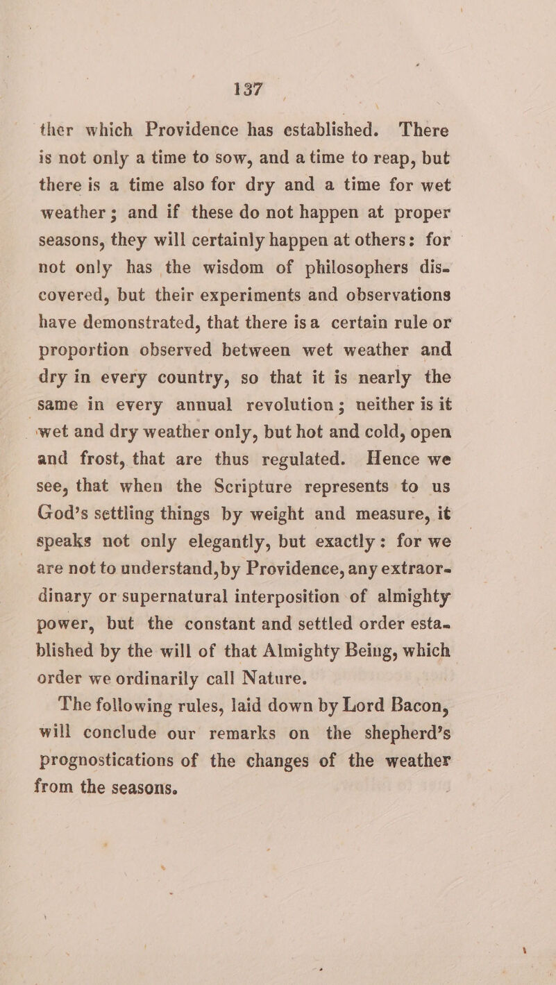 ther which Providence has established. ‘There is not only a time to sow, and atime to reap, but there is a time also for dry and a time for wet weather ; and if these do not happen at proper seasons, they will certainly happen at others: for not only has the wisdom of philosophers dis. covered, but their experiments and observations have demonstrated, that there isa certain rule or proportion observed between wet weather and dry in every country, so that it is nearly the same in every annual revolution; neither is it wet and dry weather only, but hot and cold, open and frost, that are thus regulated. Hence we see, that when the Scripture represents to us God’s settling things by weight and measure, it speaks not only elegantly, but exactly: for we are not to understand, by Providence, any extraor- dinary or supernatural interposition of almighty power, but the constant and settled order esta. blished by the will of that Almighty Being, which order we ordinarily call Nature. The following rules, laid down by Lord Bacon, will conclude our remarks on the shepherd’s prognostications of the changes of the weather from the seasons.