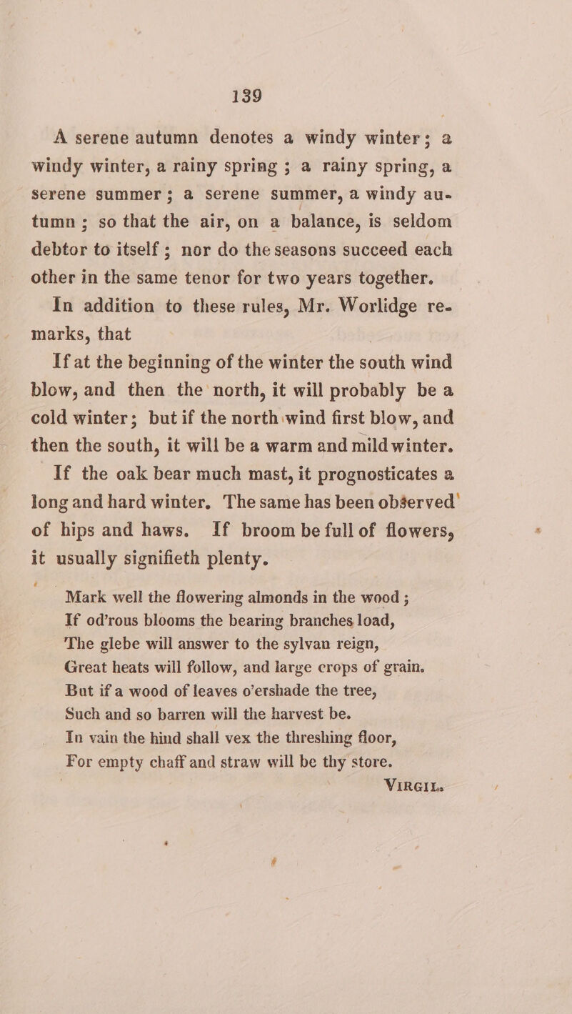 A serene autumn denotes a windy winter; a windy winter, a rainy spring ; a rainy spring, a serene summer; a serene summer, a windy au- tumn ; so that the air, on a balance, is seldom debtor to itself; nor do the seasons succeed each other in the same tenor for two years together. In addition to these rules, Mr. Worlidge re- marks, that 3 If at the beginning of the winter the south wind blow, and then the north, it will probably be a cold winter; but if the north wind first blow, and then the south, it will be a warm and mild winter. If the oak bear much mast, it prognosticates a long and hard winter, The same has been observed’ of hips and haws. If broom be fullof flowers, it usually signifieth plenty. € _ Mark well the flowering almonds in the wood ; If od’rous blooms the bearing branches load, The glebe will answer to the sylvan reign, Great heats will follow, and large crops of grain. But if a wood of leaves o’etshade the tree, Such and so barren will the harvest be. In vain the hind shall vex the threshing floor, For empty chaff and straw will be thy store. | VIRGIL.