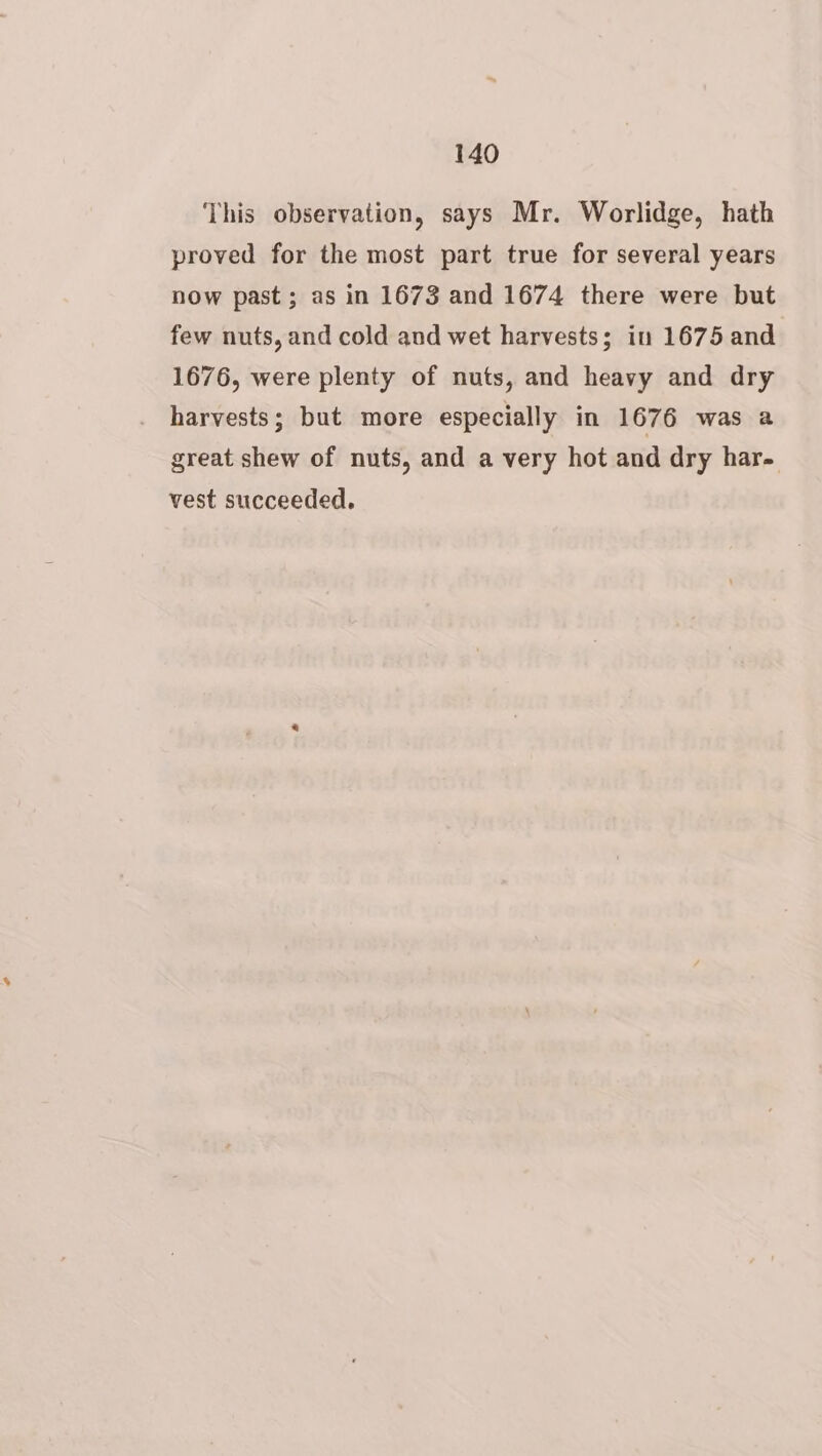 This observation, says Mr. Worlidge, hath proved for the most part true for several years now past; as in 1673 and 1674 there were but few nuts, and cold and wet harvests; in 1675 and 1676, were plenty of nuts, and heavy and dry harvests; but more especially in 1676 was a great shew of nuts, and a very hot and dry har. vest succeeded.