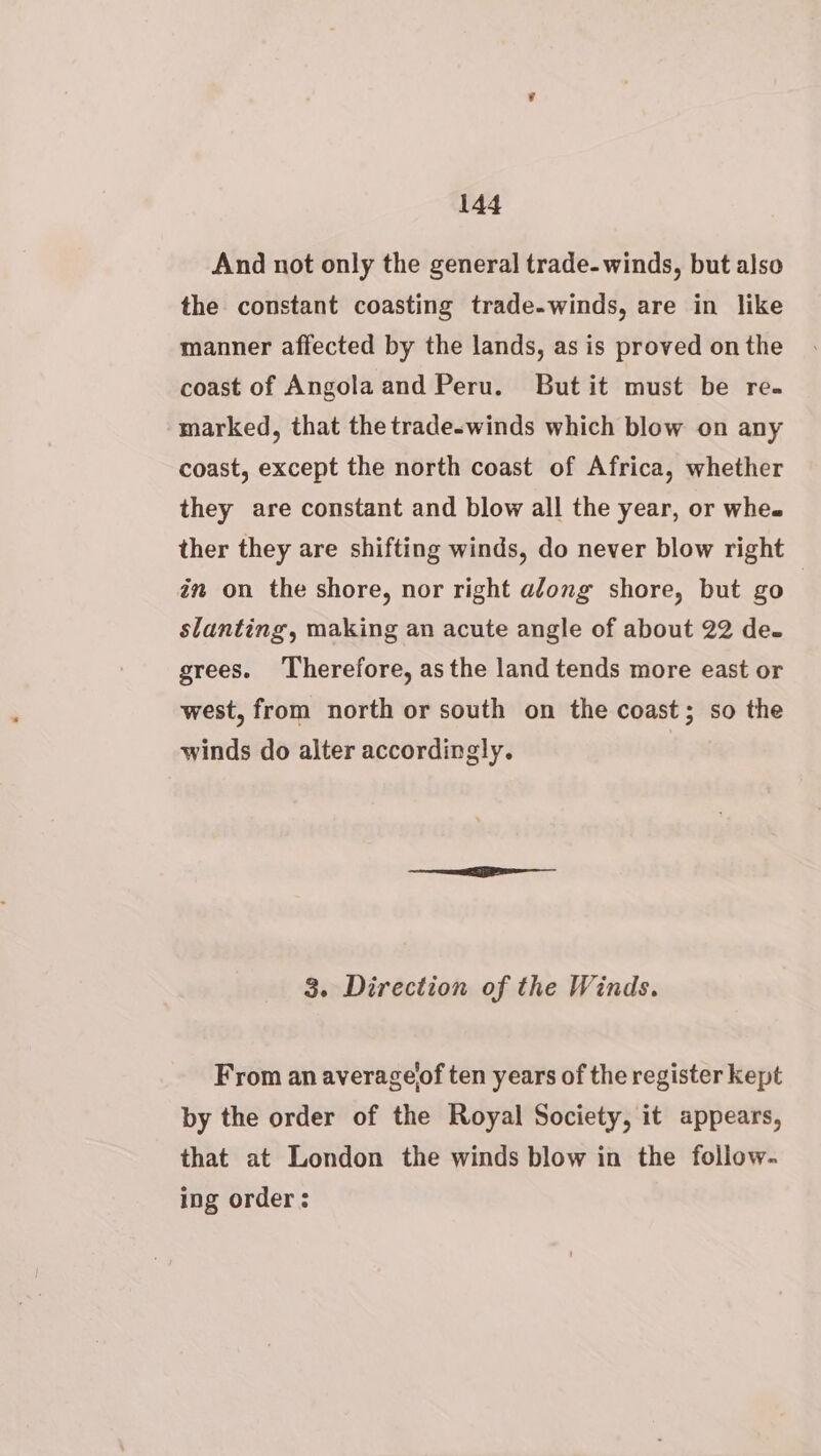 And not only the general trade- winds, but also the constant coasting trade-winds, are in like manner affected by the lands, as is proved on the coast of Angolaand Peru. But it must be re. marked, that the trade-winds which blow on any coast, except the north coast of Africa, whether they are constant and blow all the year, or whee ther they are shifting winds, do never blow right in on the shore, nor right along shore, but go | slanting, making an acute angle of about 22 de. grees. Therefore, as the land tends more east or west, from north or south on the coast; so the winds do alter accordingly. 3. Direction of the Winds. From an averageof ten years of the register kept by the order of the Royal Society, it appears, that at London the winds blow in the follow. ing order:
