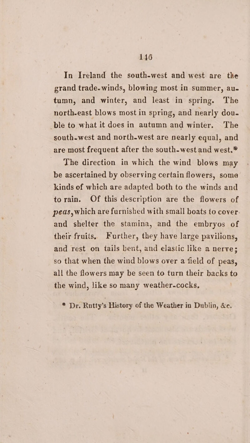 In Ireland the south-west and west are the grand trade. winds, blowing most in summer, au- tumn, and winter, and least in spring. The north-east blows most in spring, and nearly dou- ble to what it does in autumn and winter. The south.west and north-west are nearly equal, and are most frequent after the south-west and west.* _ The direction in which the wind blows may be ascertained by observing certain flowers, some — kinds of which are adapted both to the winds and torain. Of this description are the flowers of peas,which are furnished with small boats to cover. and shelter the stamina, and the embryos of their fruits. Further, they have large pavilions, and rest on tails bent, and elastic like a nerve; so that when the wind blows over a field of peas, all the flowers may be seen to turn their backs to the wind, like so many weather-cocks. * Dr. Rutty’s History of the Weather in Dublin, &amp;c.