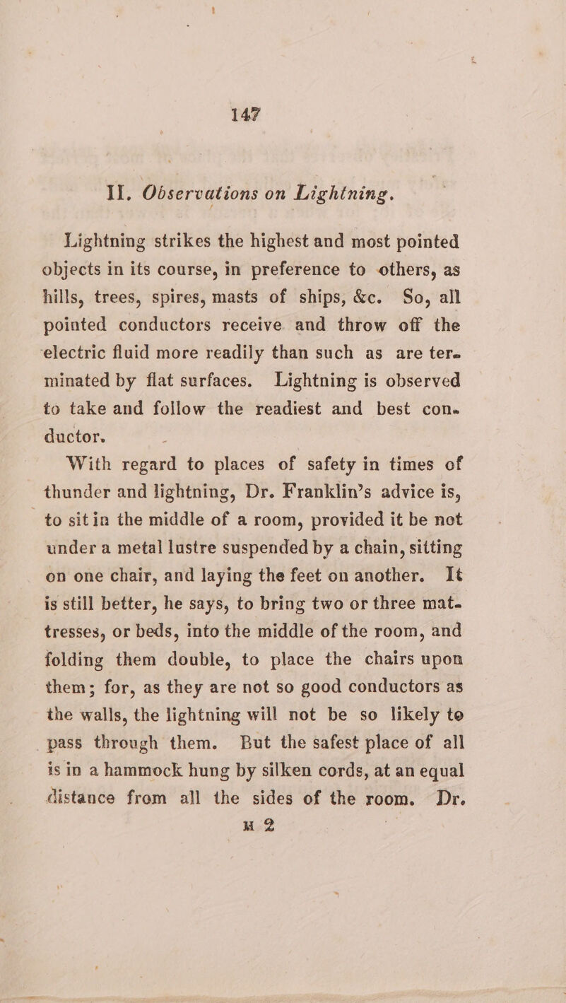 Il. Observations on Lightning. Lightning strikes the highest and most pointed objects in its course, in preference to others, as hills, trees, spires, masts of ships, &amp;c. So, all pointed conductors receive and throw off the electric fluid more readily than such as are ter. minated by flat surfaces. Lightning is observed to take and follow the readiest and best con. ductor. With regard to places of safety in times of thunder and lightning, Dr. Franklin’s advice is, to sitin the middle of a room, provided it be not under a metal lustre suspended by a chain, sitting on one chair, and laying the feet on another. It is still better, he says, to bring two or three mat. tresses, or beds, into the middle of the room, and folding them double, to place the chairs upon them; for, as they are not so good conductors as the walls, the lightning will not be so likely te pass through them. But the safest place of all is in a hammock hung by silken cords, at an equal distance from all the sides of the room. Dr. M2 |