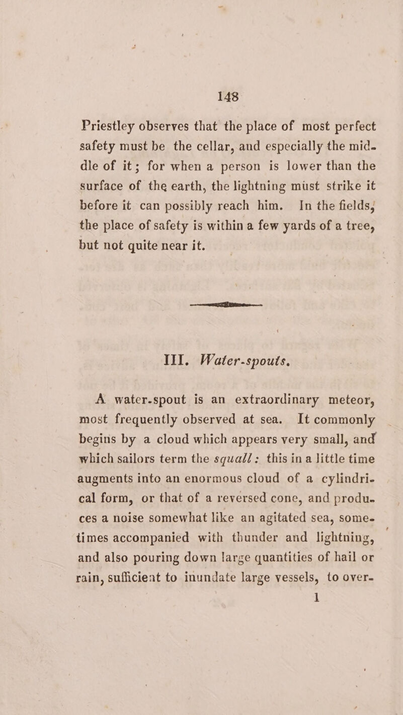 Priestley observes that the place of most perfect safety must be the cellar, and especially the mid. dle of it; for when a person is lower than the surface of the earth, the lightning must strike it before it can possibly reach him. In the fields, the place of safety is within a few yards of a tree, but not quite near it. III. Water-spouts. A water-spout is an extraordinary meteor, most frequently observed at sea. It commonly begins by a cloud which appears very small, and which sailors term the squad/: this ina little time augments into an enormous cloud of a cylindri- cal form, or that of a reversed cone, and produ. ces a noise somewhat like an agitated sea, some- times accompanied with thunder and lightning, and also pouring down large quantities of hail or rain, sufficient to inundate large vessels, to over. 1