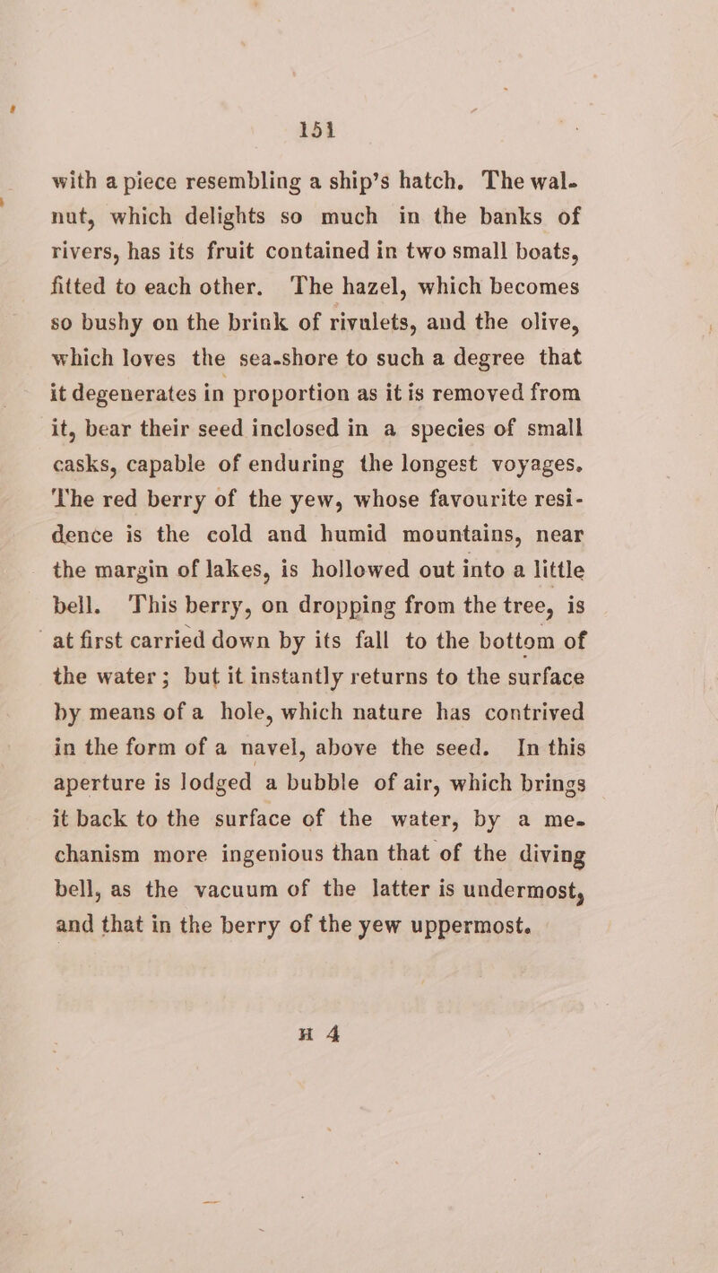 151i with a piece resembling a ship’s hatch. The wal. nut, which delights so much in the banks of rivers, has its fruit contained in two small boats, fitted to each other. ‘The hazel, which becomes so bushy on the brink of rivulets, and the olive, which loves the sea-shore to such a degree that it degenerates in proportion as it is removed from it, bear their seed inclosed in a species of small casks, capable of enduring the longest voyages. ‘The red berry of the yew, whose favourite resi- dence is the cold and humid mountains, near the margin of lakes, is hollowed out into a little bell. This berry, on dropping from the tree, is at first carried down by its fall to the bottom of the water; but it instantly returns to the surface by means of a hole, which nature has contrived in the form of a navel, above the seed. In this aperture is lodged a bubble of air, which brings it back to the surface of the water, by a me. chanism more ingenious than that of the diving bell, as the vacuum of the latter is undermost, and that in the berry of the yew uppermost.