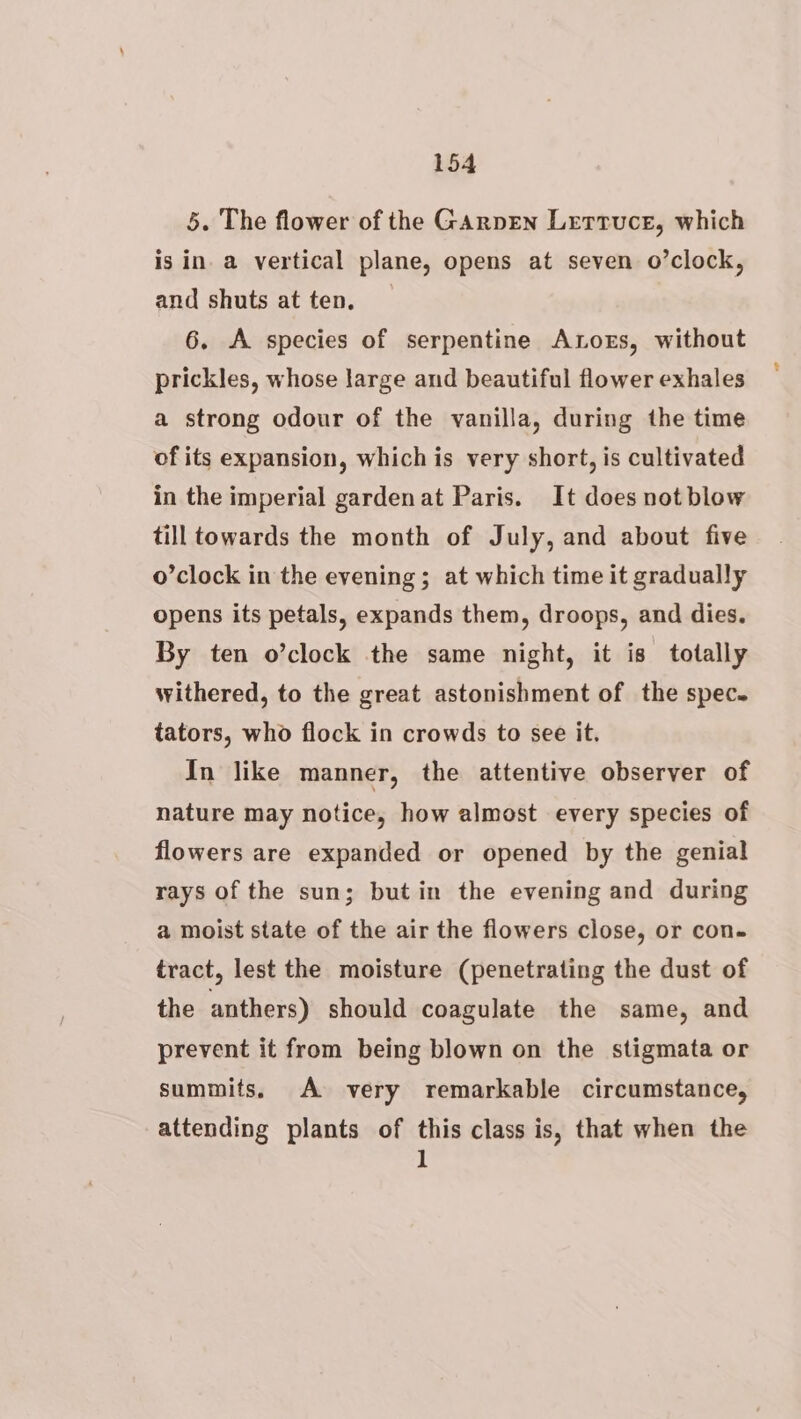 5. The flower of the GaArpen Lertruce, which is in. a vertical plane, opens at seven o’clock, and shuts at ten. 6. A species of serpentine Ators, without prickles, whose large and beautiful flower exhales a strong odour of the vanilla, during the time of its expansion, which is very short, is cultivated in the imperial garden at Paris. It does not blow till towards the month of July, and about five o’clock in the evening ; at which time it gradually opens its petals, expands them, droops, and dies. By ten o’clock the same night, it is totally withered, to the great astonishment of the spec. tators, who flock in crowds to see it. In like manner, the attentive observer of nature may notice, how almost every species of flowers are expanded or opened by the genial rays of the sun; butin the evening and during a moist state of the air the flowers close, or con- tract, lest the moisture (penetrating the dust of the anthers) should coagulate the same, and prevent it from being blown on the stigmata or summits. A very remarkable circumstance, attending plants of this class is, that when the 1