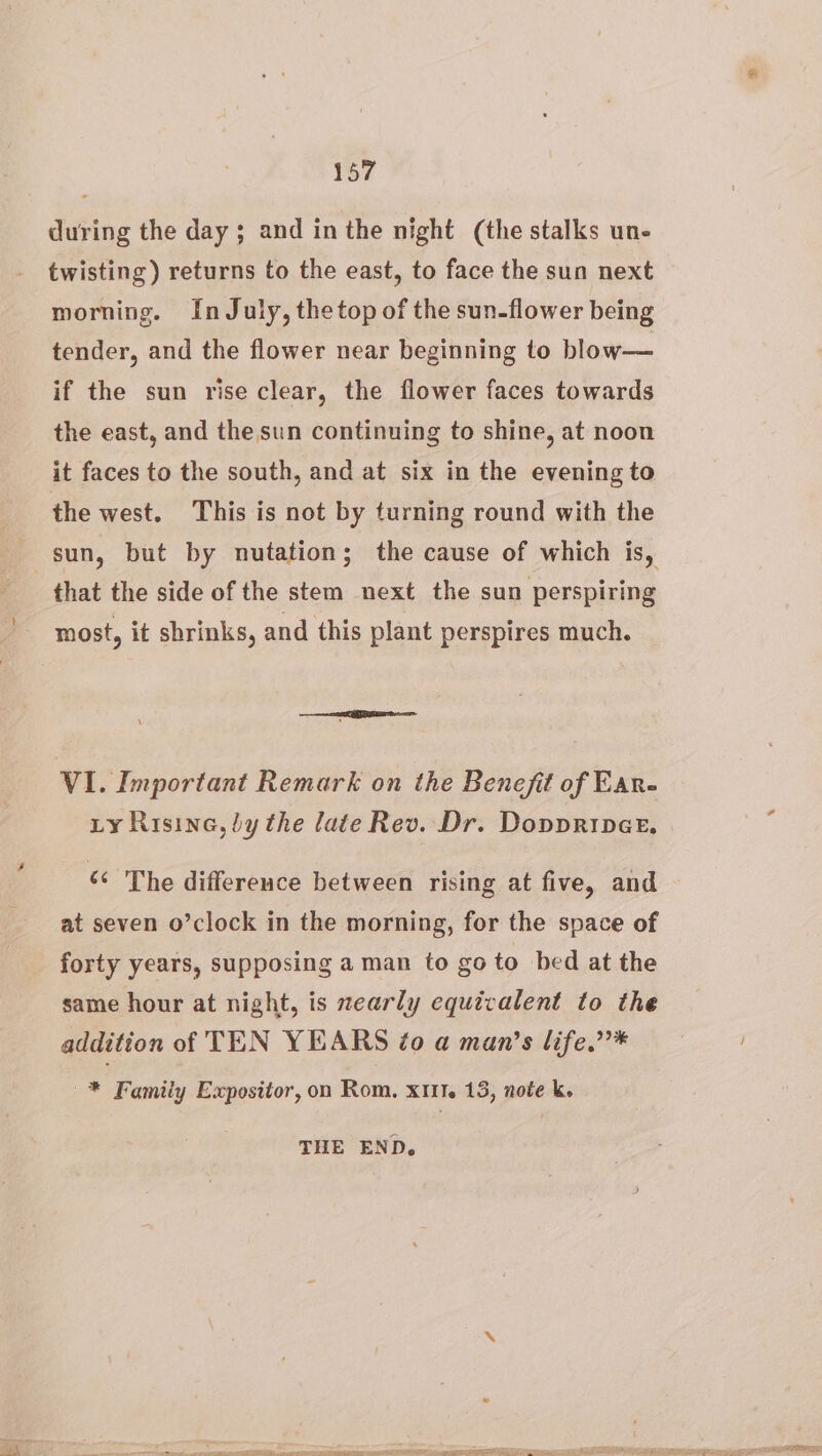 during the day ; and inthe night (the stalks un- twisting) returns to the east, to face the sun next morning. In July, the top of the sun-flower being tender, and the flower near beginning to blow— if the sun rise clear, the flower faces towards the east, and the sun continuing to shine, at noon it faces to the south, and at six in the evening to the west. This is not by turning round with the sun, but by nutation; the cause of which is, that the side of the stem next the sun perspiring VI. Important Remark on the Benefit of Ear- Ly Risine, by the late Rev. Dr. Doppriner. The difference between rising at five, and at seven o’clock in the morning, for the space of forty years, supposing a man to go to bed at the same hour at night, is nearly equivalent to the addition of TEN YEARS ¢o a man’s life.”’* —* Familiy Expositor, on Rom. xm. 13, note k. THE END,