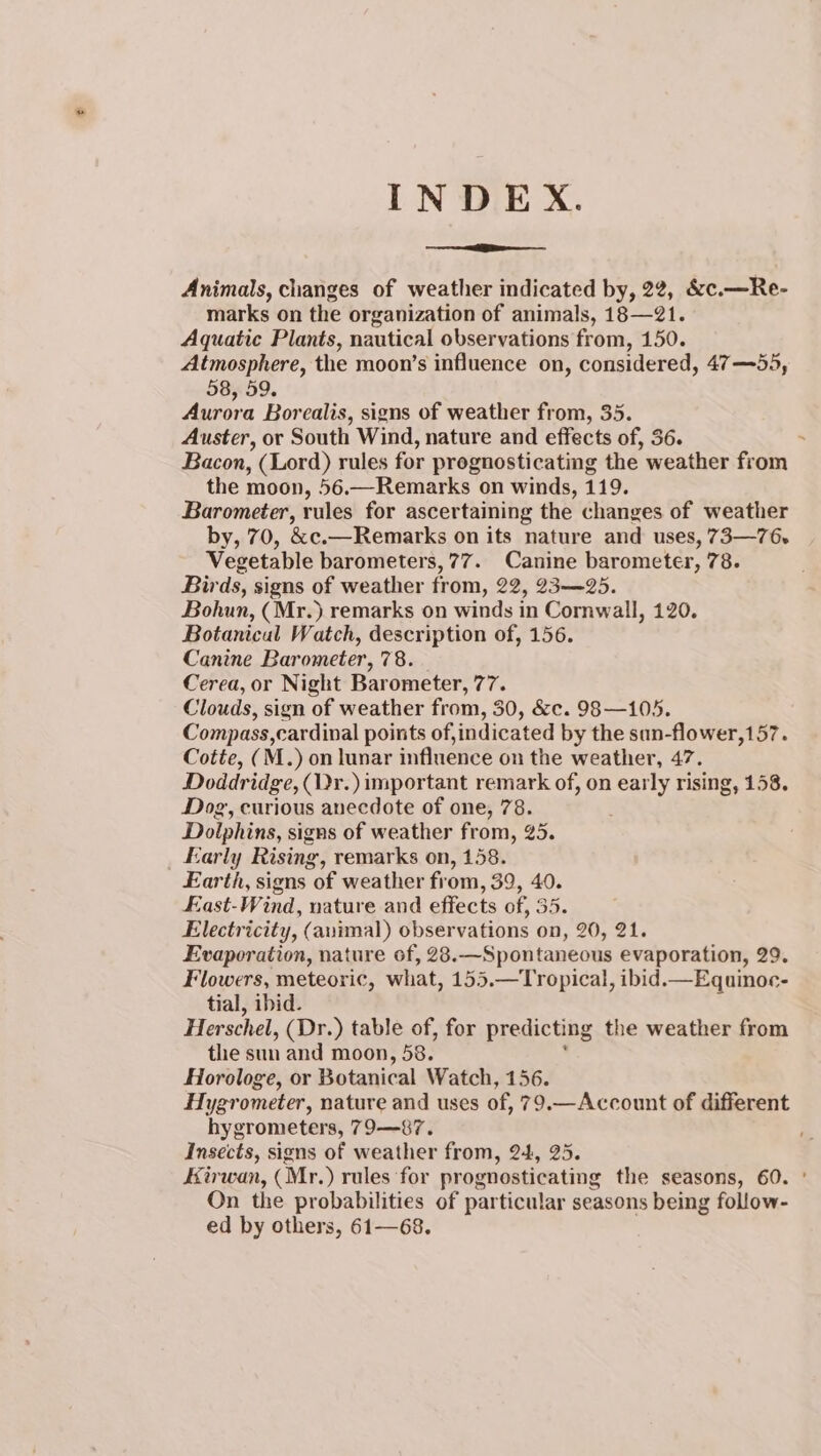 INDEX. Animals, changes of weather indicated by, 22, &amp;c.—Re- marks on the organization of animals, 18—21. Aquatic Plants, nautical observations from, 150. Atmosphere, the moon’s influence on, considered, 47—55, 58, 59. Aurora Borealis, signs of weather from, 35. Auster, or South Wind, nature and effects of, 36. Bacon, (Lord) rules for prognosticating the weather from the moon, 56.—Remarks on winds, 119. Barometer, rules for ascertaining the changes of weather by, 70, &amp;c.—Remarks on its nature and uses, 73—76- Vegetable barometers, 77. Canine barometer, 78. Birds, signs of weather from, 22, 23—25. Bohun, (Mr.) remarks on winds in Cornwall, 120. Botanical Watch, description of, 156. Canine Barometer, 78. Cerea, or Night Bar ometer, 77. Clouds, sign of weather from, 30, &amp;c. 98 —105. Compass,cardinal points of,indicated by the sun-flower,157. Cotte, (M.) on lunar influence on the weather, 47. Doddridge, (Dr.) important remark of, on early rising, 158. Dog, curious anecdote of one, 78. Dolphins, signs of weather from, 25. Early Rising, remarks on, 158. Earth, signs of weather from, 39, 40. East-Wind, nature and effects of, 35. Electricity, (animal) observations on, 20, 21. Evaporation, nature of, 28.—Spontaneous evaporation, 29. Flowers, meteoric, what, 155.—Tropical, ibid.—Equinoe- tial, ibid. Herschel, (Dr.) table of, for predicting the weather from the sun and moon, 58. Horologe, or Botanical Watch, 156. Hygrometer, nature and uses of, 79.—Account of different hygrometers, 79—-87. Insects, signs of weather from, 24, 25. Etrwan, (Mr.) rules ‘for prognosticating the seasons, 60. ° On the probabilities of particular seasons being follow- ed by others, 61—68.