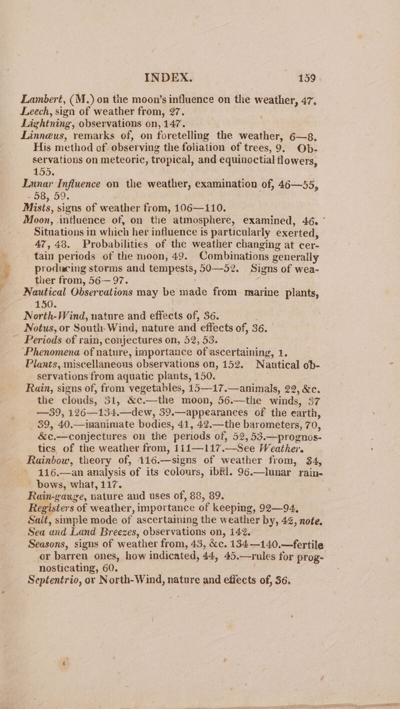 Lambert, (M.) on the moon’s influence on the weather, 47, Leech, sign of weather from, 27. Lightning, observations on, 147. Linneus, remarks of, on foretelling the weather, 6—8, His method of observing the foliation of trees, 9. Ob- servations on meteoric, tropical, and equinoctial tlowers, 455. Lunar Influence on the weather, examination of, 46—55, = 58, 59. Mists, signs of weather from, 106—110. Situations in which her influence is particularly exerted, 47,48. Probabilities of the weather changing at cer- tain periods of the moon, 49. Combinations generally producing storms and tempests, 50—52. Signs of wea- ther from, 56-— 97. Nautical Observations may be made from marine plants, 150. North-Wind, nature and effects of, 36. ~ Notus, or South- Wind, nature and effects of, 36. Periods of rain, conjectures on, 52, 53. “Phenomena of nature, importance of ascertaining, 1. Plants, miscellaneous observations on, 152. Nautical ob- servations from aquatic plants, 150. Rain, signs of, from vegetables, 15—17.—animals, 22, &amp;c. the clouds, 31, &amp;c.—the moon, 56.—the winds, 37 —39, 126—-134.—dew, 39.—appearances of the earth, 39, 40.—imanimate bodies, 41, 42.—the barometers, 70, &amp;c.—conjectures on the periods of, 52, 53.—prognos- tics. of the weather from, 111—117.—See Weather. Rainbow, theory of, 116.—signs of weather from, 34, 116.—an analysis of its colours, ibid. 96.—lunar rain- bows, what, 117. Rain-gauge, nature aud uses of, 88, 89. Registers of weather, importance of keeping, 92—94, Salt, simple mode of ascertaining the weather by, 42, note, Sea and Land Breezes, observations on, 142. Seasons, signs of weather from, 43, &amp;c. 134—140.—fertile or barren ones, how indicated, 44, 45.—rules for prog- nosticating, 60. Septentrio, or North-Wind, nature and effects of, 36.