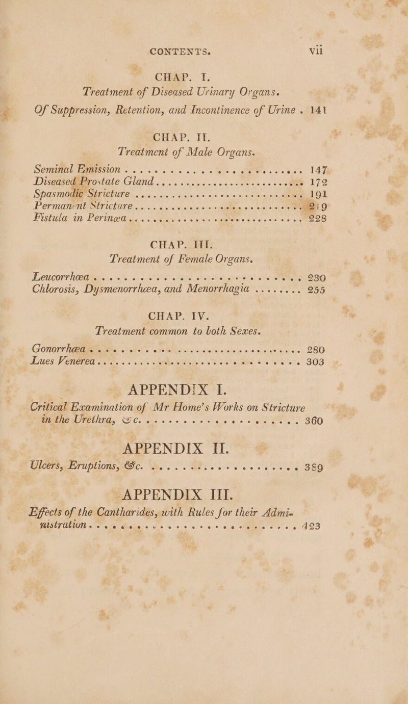 CHAP. 1. Treatment of Diseased Urinary Organs. Of Suppression, Retention, and Incontinence of Urine . 141 CHAP. IT. Treatment of Male oer Seminal Emission . . . 5 og, 0 SAGES « SD a oeies: TAT Diseased Prostate Giad tabiteiste ciaigisis i ee arte ee 172 Spasmodie Stricture Ses cokes Mead Sk oe ec +. 191 Permanent Ov ieture 0... ou aca «0 sins bien 9's orn. 0 sn OF Fistula Gt Fer Ulises Se ws « Ries SE cos OSA ek 998 CHAP. If. Treatment of Female Organs. Teucorrhoetites, <s600 5 5 RFS Se oc grodst Oy Sea Chlorosis, Dysmenorrhea, and Menor rhagia Seat een 255 CHAP“TV: Treatment common to both Sexes. Gonorrhea . eceee fF ec @ CF Oe eee @eeevee00 @e 20% @ 6 ee 280 _ Lues Venerea. OF ss 5k SE ss ER ete ack BAe. S03 APPENDIX I. Critical Examination of Mr Home’s Works on Stricture an the Urethra, Qo) Ce C2 8% O08 8. Oa OC Se Gee 8 OVO “eh: 8-36) ce 360 APPEN DIX I. | Uleers, Eruptions, PC, We... aad Pe a o's eas eee Ree G | APPENDIX III. Effects of the Canthar ides, with Rules Sor their Admi« RESET GEION °F os Biany sos o's 0 0 © oe ctptels « s 0 » 493 ag: