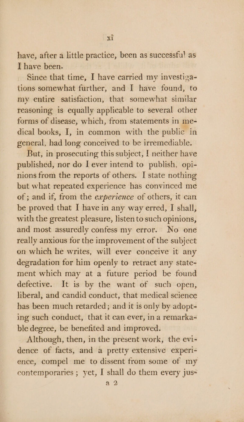 have, after a little practice, been as successful as I have been. Since that time, I have carried my investiza- tions somewhat further, and I have found, to my entire satisfaction, that somewhat similar reasoning is equally applicable to several other forms of disease, which, from statements in me- dical books, I, in common with the public in general, had long conceived to be irremediable. But, in prosecuting this subject, | neither have published, nor do I ever intend to publish, opi- nions from the reports of others. [ state nothing but what repeated experience has convinced me of ; and if, from the experience of others, it can be proved that I have in any way erred, I shall, with the greatest pleasure, listen to such opinions, and most assuredly confess my error. No one really anxious for the improvement of the subject on which he writes, will ever conceive it any degradation for him openly to retract any state- ment which may at a future period be found defective. It is by the want of such open, liberal, and candid conduct, that medical science has been much retarded; and it is only by adopt- ing such conduct, that it can ever, ina remarka- ble degree, be benefited and improved. Although, then, in the present work, the evi- dence of facts, and a pretty extensive experi- ence, compel me to dissent from some of my contemporaries ; yet, I shall do them every jus