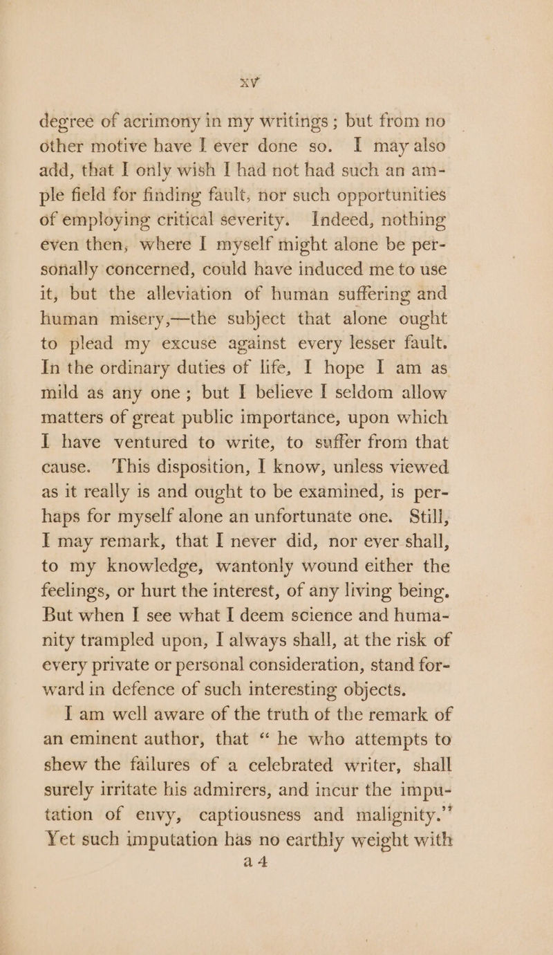 degree of acrimony in my writings; but from no other motive have I ever done so. I may also add, that I only wish I had not had such an am- ple field for finding fault, nor such opportunities of employing critical severity. Indeed, nothing even then, where I myself might alone be per- sonally concerned, could have induced me to use it, but the alleviation of human suffering and human misery,—the subject that alone ought to plead my excuse against every lesser fault. In the ordinary duties of life, [ hope I am as mild as any one; but I believe [ seldom allow matters of great public importance, upon which I have ventured to write, to suffer from that cause. ‘This disposition, | know, unless viewed as it really is and ought to be examined, is per- haps for myself alone an unfortunate one. Still, I] may remark, that I never did, nor ever shall, to my knowledge, wantonly wound either the feelings, or hurt the interest, of any living being. But when I see what I deem science and huma- nity trampled upon, I always shall, at the risk of every private or personal consideration, stand for- ward in defence of such interesting objects. I am well aware of the truth of the remark of an eminent author, that “ he who attempts to shew the failures of a celebrated writer, shall surely irritate his admirers, and incur the impu- tation of envy, captiousness and malignity.” Yet such imputation has no earthly weight with a 4