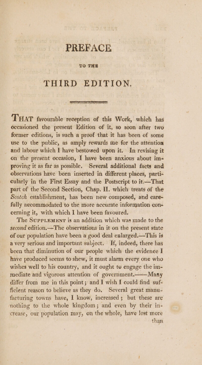 TO THE THIRD EDITION. THAT favourable reception of this Work, which has occasioned the present Edition of it, so soon after two former editions, is such a proof that it has been of some use to the public, as amply rewards me for the attention and labour which I have bestowed upon it. In revising it on the present occasion, I have been anxious about im- proving it as far as possible. Several additional facts and observations have been inserted in different places, parti- cularly in the First Essay and the Postscript to it.—That part of the Second Section, Chap. II. which treats of the Scotch establishment, has been new composed, and care~ fully aecommodated to the more accurate information con- cerning it, with which I have been favoured. The SupPLEMENT is an addition which was made to the second edition.—The observations in it on the present state of our population have been a good deal enlarged.—This is a very serious and important subject. If, indeed, there has been that diminution of our people which the evidence I have produced seems to shew, it must alarm every one who wishes well to his country, and it ought to engage the im- mediate and vigorous attention of government.—— Many differ from me in this point; and I wish I could find suf- . ficient reason to believe as they do. Several great manu- facturing towns have, I know, increased ; but these are nothing to the whole kingdom; and even by their in- crease, our population may, on the whole, have lost more 3 than