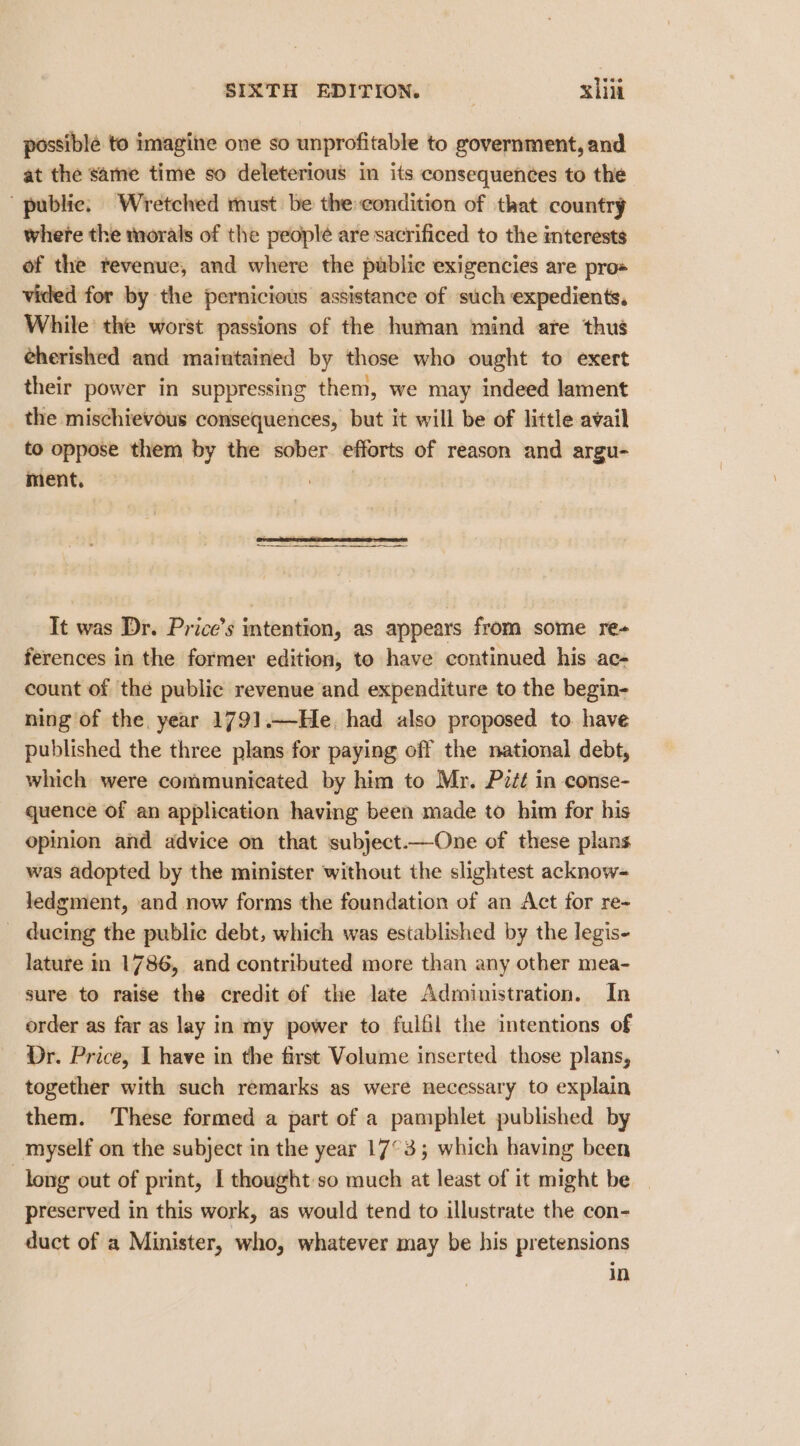 possible to imagite one so unprofitable to government, and at the same time so deleterious in its consequences to the public. Wretched must be the:condition of that country where the morals of the people are sacrificed to the mterests of the revenue, and where the public exigencies are pro« vided for by the pernicious assistance of such expedients. While’ the worst passions of the human mind are thus eherished and maintained by those who ought to exert their power in suppressing them, we may indeed lament the mischievous consequences, but it will be of little avail to oppose them by the sober efforts of reason and argu- ment. It was Dr. Price’s intention, as appears from some re-+ ferences in the former edition, to have continued his ac- count of the public revenue and expenditure to the begin- ning of the year 1791.—He, had also proposed to have published the three plans for paying off the national debt, which were communicated by him to Mr. Pitt in conse- quence of an application having been made to him for his opinion and advice on that subject.—One of these plans was adopted by the minister without the slightest acknow- ledgment, and now forms the foundation of an Act for re- _ ducing the public debt, which was established by the legis- lature in 1786, and contributed more than any other mea- sure to raise the credit of the late Administration. In order as far as lay in my power to fulfil the intentions of Dr. Price, I have in the first Volume inserted those plans, together with such remarks as were necessary to explain them. These formed a part of a pamphlet published by myself on the subject in the year 17°33; which having been long out of print, I thought:so much at least of it might be preserved in this work, as would tend to illustrate the con- duct of a Minister, who, whatever may be his pretensions In