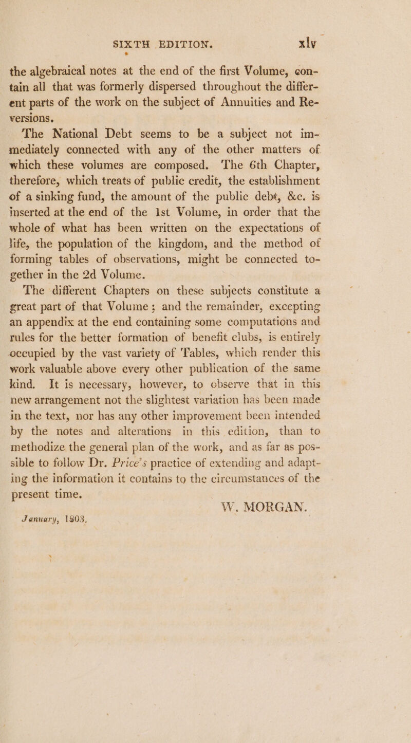 the algebraical notes at the end of the first Volume, con- tain all that was formerly dispersed throughout the differ- ent parts of the work on the subject of Annuities and Re- versions. The National Debt seems to be a subject not im- mediately connected with any of the other matters of which these volumes are composed. The 6th Chapter, therefore, which treats of public credit, the establishment of a sinking fund, the amount of the public debt, &amp;c. is inserted at the end of the 1st Volume, in order that the whole of what has been written on the expectations of life, the population of the kingdom, and the method of forming tables of observations, might be connected to- gether in the 2d Volume. The different Chapters on these subjects constitute a great part of that Volume; and the remainder, excepting an appendix at the end containing some computations and rules for the better formation of benefit clubs, is entirely occupied by the vast variety of ‘Tables, which render this work valuable above every other publication of the same kind. It is necessary, however, to observe that in this new arrangement not the slightest variation has been made in the text, nor has any other improvement been intended by the notes and alterations in this edition, than to methodize the general plan of the work, and as far as pos- sible to follow Dr. Price’s practice of extending and adapt- ing the information it contains to the circumstances of the present time. W. MORGAN. January, 1803.