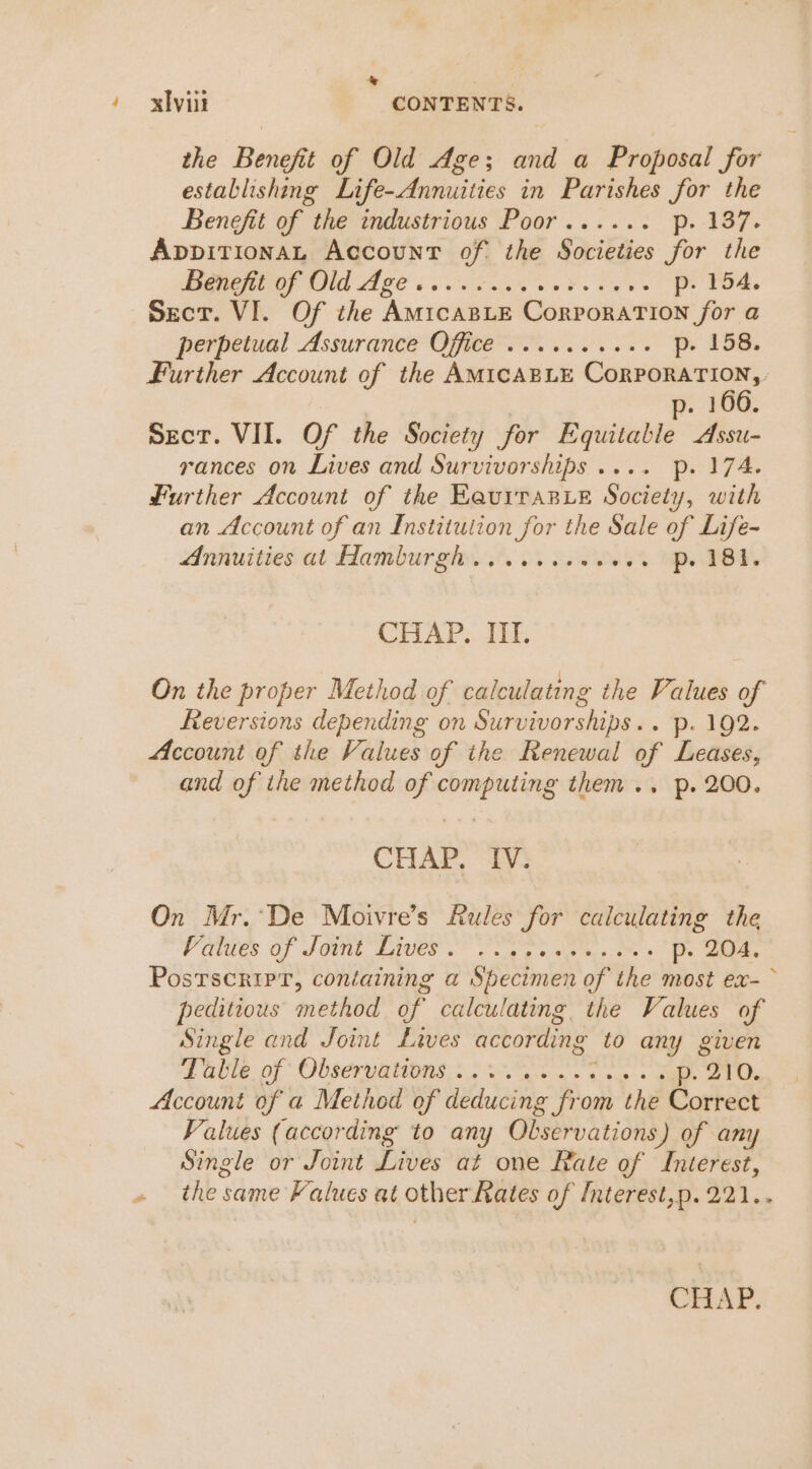 &amp; : / xbvint CONTENTS. the Benefit of Old Age; and a Proposal for establishing Life-Annuities in Parishes for the Benefit of the industrious Poor...... p. -137. AppitionaL Account of the Societies for the Peete Od Age ses is eo Fe es Pe, Sect. VI. Of the AmicaBLeE CorporaTIon for a perpetual Assurance OGe rN p. 158. Further Account of the AMICABLE ee oe p. 166. Sect. VII. Of the Society for Equitable Assu- rances on Lives and Survivorships .... Pp. 174. Further Account of the EaurraBe Society, with an Account of an Institution for the Sale of Life- Annuities at Hamburgh... 1.0.06 -. p. 181. CHAP. III. On the proper Method of calculating the Values of Reversions depending on Survivorships.. p. 192. Account of the Values of the Renewal of Leases, and of the method of computing them .. p. 200. CHAP. IV. On Mr.’De Moivre’s Rules for calculating the Valdes of SGN Bier Ones cee oe p. 204. Postscripr, containing a Specimen of the most ex-~ peditious method of calculating the Values of Single and Joint Lives according to any given aie: pf Observations, 205. Got ws eas &lt; ee Account of a Method of deducing from the Correct Values (according to any Observations) of any Single or Joint Lives at one Rate of Interest, » thesame Falues at other-Rates of Interest,p.221.. CHAP.