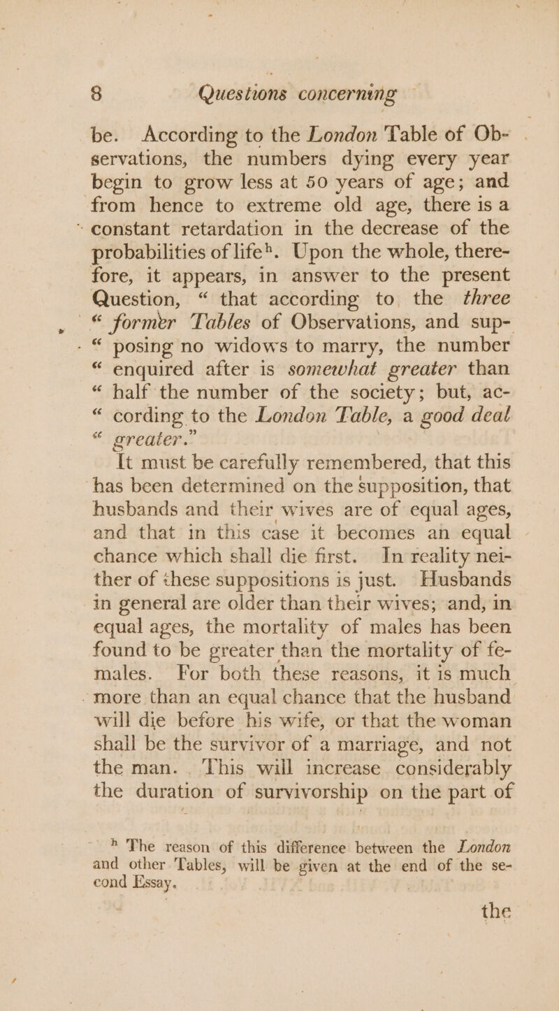 be. According to the London Table of Ob- | servations, the numbers dying every year begin to grow less at 50 years of age; and from hence to extreme old age, there is a ~ constant retardation in the decrease of the probabilities of life’. Upon the whole, there- fore, it appears, in answer to the present Question, “ that according to the three —« former Tables of Observations, and sup- - © posing no widows to marry, the number “ enquired after is somewhat greater than “ half the number of the society; but, ac- “ cording to the London Table, a good deat “ greater.” It must be carefully remembered, that this ‘has been determined on the supposition, that husbands and their wives are of equal ages, and that in this case it becomes an equal | chance which shall die first. In reality nei- ther of these suppositions is just. Husbands in general are older than their wives; and, in equal ages, the mortality of males has been found to be greater than the mortality of fe- males. For both these reasons, it is much - more than an equal chance that the husband will die before his wife, or that the woman shall be the survivor of a marriage, and not the man. . This will increase considerably the duration of survivorship on the part of * The reason of this difference between the London and other Tables, will be given at the end of the se- cond Essay, : the