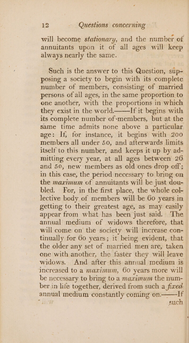 will become stationary, and the number of annuitants upon it of all ages will keep always nearly the same. Such is the answer to this Question, sup-— posing a society to begin with its complete number of members, consisting of married persons of all ages, in the same proportion to one another, with the proportions in which they exist in the world. If it begins with its complete number of members, but at the same time admits none above a particular age: If, for instance, it begins with 200 members all under 50, and afterwards limits itself to this number, and keeps it up by ad- mitting every year, at all ages between 206 and 50, new members as old ones drop off; in this case, the period necessary to bring on the maximum of annuitants will be just dou- bled. For, in the first place, the whole col- lective body of members will be Go years in getting to their greatest age, as may easily appear from what has been just said. ‘The annual medium of widows therefore, that will come on the society will increase con- tinually for 60 years; it being evident, that the older any set of married men are, taken one with another, the faster they wul leave widows. And after this annual medium. is increased to a maximum, 60 years more will be necessary to bring to a maximum the num- ber in life together, derived from such a fixed annual medium constantly coming on——lIf LV such