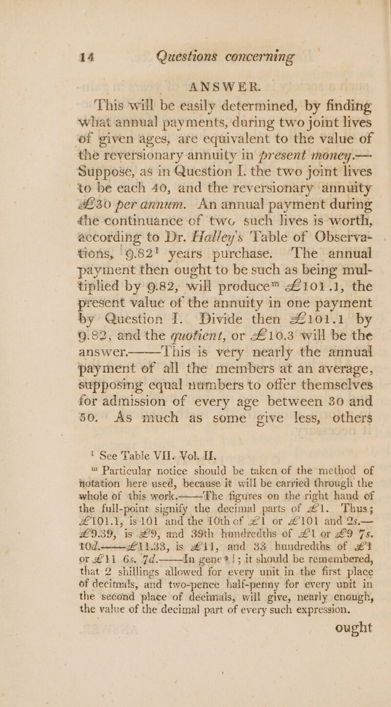 , ANSWER. This will be easily determined, by finding what annual payments, during two joint lives of given ages, are equivalent to the value of the reversionary annuity in present money.— Suppose, as in Question I. the two joint lives to be each 40, and the reversionary annuity 2230 per annum. An annual payment during €he continuance of two such lives is worth, according to Dr. Halley's ‘Table of Observa- tions, 9.82! years purchase. ‘The annual payment then ought to be such as being mul- tiplied by 9.82, will produce™ £101.1, the present value of the annuity in one payment by Question I. Divide then 4101.1 by 9.82, and the quotient, or £10.3 will be the answer.——This is very nearly the annual payment of all the members at an average, supposing equal numbers to offer themselves for admission of every age between 30 and 50. As much as some give less, others ' See Table VII. Vol. If. = Particular notice should be taken of the method of notation here used, because it will be carried through the whole of this work.——The figures on the right hand of the full-point signify the decimal parts of £1. Thus; £L101.1, is 101 and the 10th of £1 or £101 and 2s.— £9.39, is £9, and 39th hundredths of £1 or £9 7s. t0d,—_+_- £11.33, is £11, and 33 hundredths of #73 or £11 6s. 7¢d.——In gene*!; it should be remembered, that 2 shillings allowed for every unit in the first place of decimals, and two-pence half-penny for every unit in the second place of decimals, will give, nearly enough, the value of the decimal part of every such expression. ought