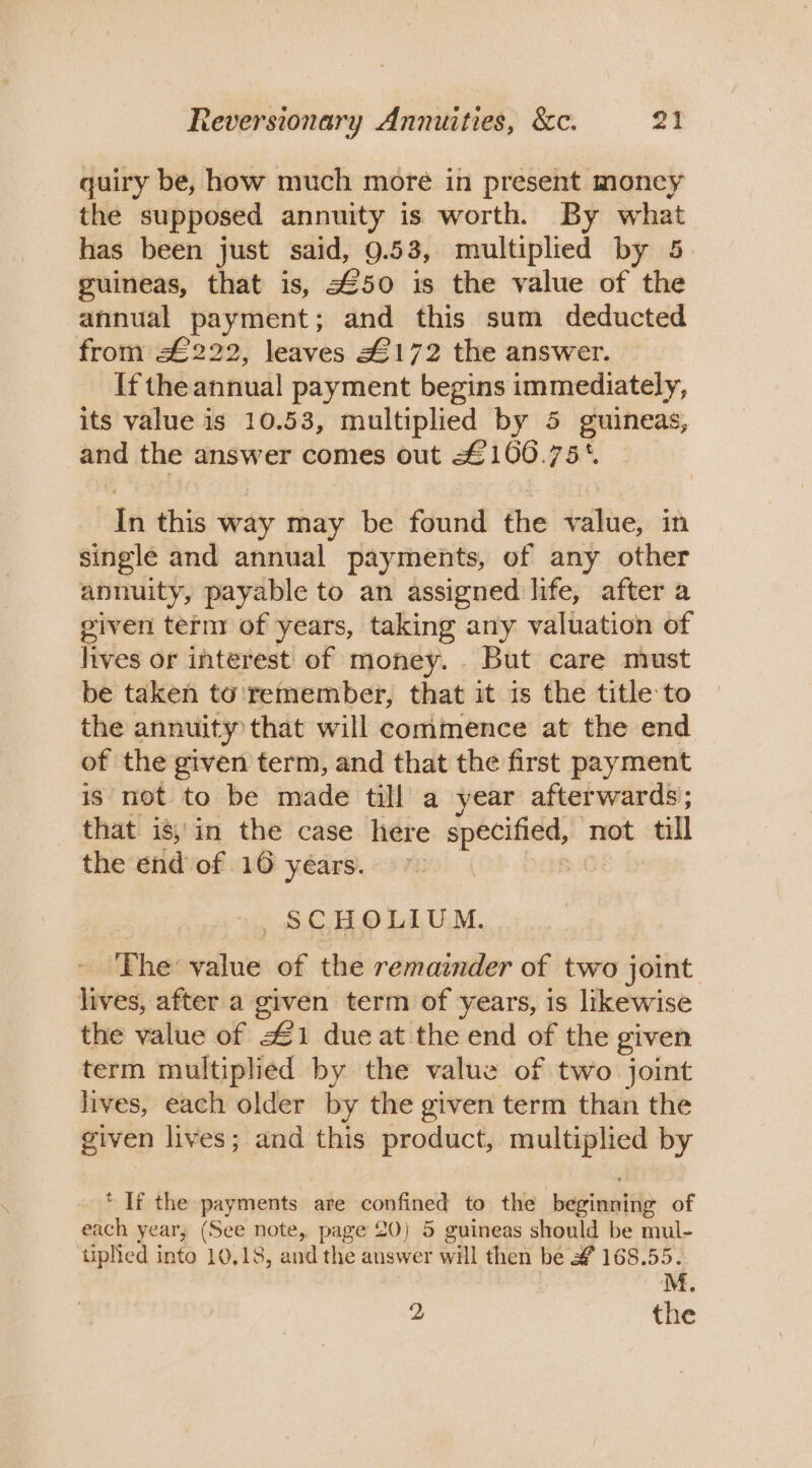 quiry be, how much more in present money the supposed annuity is worth. By what has been just said, 9.53, multiplied by 5 guineas, that is, 450 is the value of the annual payment; and this sum deducted from £222, leaves £172 the answer. If the annual payment begins immediately, its value is 10.53, multiplied by 5 guineas, and the answer comes out £160.75*. In this way may be found the value, in single and annual payments, of any other annuity, payable to an assigned life, after a given term of years, taking any valuation of lives or interest of money. . But care must be taken to remember, that it is the title to the annuity that will commence at the end of the given term, and that the first payment is not to be made till a year afterwards; that is;'in the case here specified, not till the end of 16 years. , SCHOLIUM. The value of the remainder of two joint lives, after a given term of years, is likewise the value of 41 dueat the end of the given term multiplied by the value of two joint lives, each older by the given term than the given lives; and this product, multiplied by * If the payments are confined to the ‘beionte of each year, (See note, page 20) 5 guineas should be mul- tiplied into 10,18, and the answer will then be &amp;f 168.55. | M. 2 the