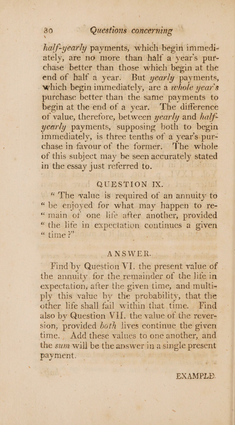 \ _half-yearly payments, which begin immedi- ately, are no more than half a year's pur- chase better than those which begin at the end of half a year. But yearly payments, - which begin immediately, are a whole year’s purchase better than the same payments to begin at the end of a year. The difference of value, therefore, between yearly and half- yearly payments, supposing both to begin immediately, is three tenths of a year’s pur- chase in favour of the former. The whole of this subject may be seen accurately btaped in the essay just referred to. QUESTION IX. “The value is required of an nbilitae to “be enjoyed for what. may happen to re- “main of one life after another, provided “the life in expectation continues a given ‘ime Tt ANSWER. Find by Question VI. the present value of | the annuity for the remainder of the life in expectation, after the given time, and multi- ply this value by the probability, that the other life shall fail within that time. Find also by Question VII. the value of the rever- sion, provided both lives continue the given time. Add these values to one another, and the sum will be the answer in a single present aia EXAMPLE.