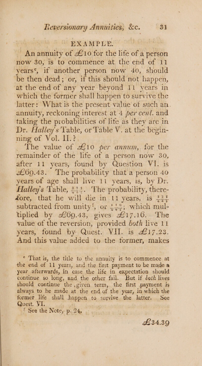 : oe Bea OP TE. me -Anannuity of £10 for the life of a person now 30, is to commence at the end of 11 years‘, if another person now 40, should be then dead; or, if this should not happen, at the end of any year beyond 11 years in which the former shall happen to survive the latter: What is the present value of such an. annuity, reckoning interest at 4 per cent. and taking the probabilities of lite as they are in Dr. Halley’s Vable, or Table V. at the begin- ning of Vol. Il.?. . The value of £10 per annum,, for the remainder of the life of a person now 30, after 11 years, found by Question VI. is £69.43. he probability that a person 40 years of age shail live 11 years, is, by Dr. fTalley’s Table, 232. The probability, there- 4ore, that’ he will die ‘in -11 years,: is 223 443 subtracted from unity‘, or 442; which mul- tiplied by £69.43, gives £17.16. The value of the reversion, provided both live 11 years, found by-. Quest. VII. is 217.23. And this value added to the former, makes © That is, the title to the annuity is to commence at the end of 11 years, and the first payment to be made a year afterwards, in case the life in expectation should continue so long, and the other fail. But if loth lives should continue the ,given term,. the first payment is always. to be made at the end of the year, in which the former life shall happen to survive. the latter. See Quest. VI. EEE ED # See the Notes p24. 2° y.., £34.39