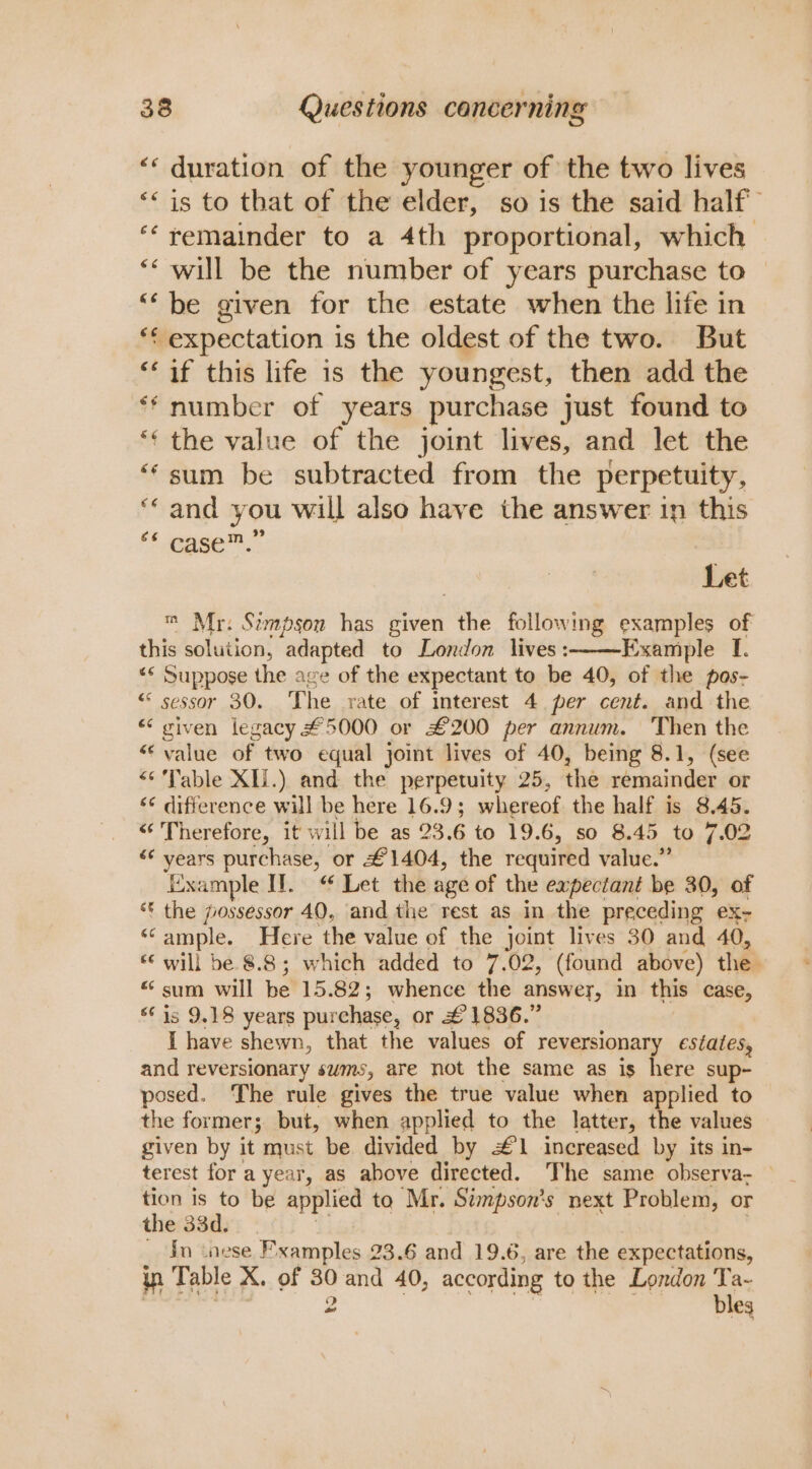 ‘“« duration of the younger of the two lives ‘‘is to that of the elder, so is the said half “‘yemainder to a 4th proportional, which ** will be the number of years purchase to — ‘‘ be given for the estate when the life in *¢ expectation is the oldest of the two. But “if this life is the youngest, then add the ** number of years purchase just found to ‘¢ the value of the joint lives, and let the “sum be subtracted from the perpetuity, “and you will also have the answer in this ‘segee™. Let m Mr. Stimpson has given the following examples of this solution, adapted to London lives:——Example [. “* Suppose the age of the expectant to be 40, of the pos- “ sessor 30. The rate of interest 4 per cent. and the « given legacy #5000 or £200 per annum. Then the “value of two equal joint lives of 40, being 8.1, (see “Table XIi.) and the perpetuity 25, the remainder or ‘¢ difference will be here 16.9; whereof the half is 8.45. “Therefore, it will be as 23.6 to 19.6, so 8.45 to 7.02 “* years purchase, or £1404, the required value.” Example HW. “ Let the age of the expectant be 30, of * the jossessor 40, and the rest as in the preceding ex- “ample. Here the value of the joint lives 30 and 40, “© will be 8.8; which added to 7.02, (found above) the “ sum will be 15.82; whence the answey, in this case, ‘is 9.18 years purchase, or £1836.” I have shewn, that the values of reversionary estates, and reversionary sums, are not the same as is here sup- posed. The rule gives the true value when applied to the former; but, when applied to the latter, the values given by it must be divided by #1 increased by its in- terest for a year, as above directed. The same observa: — tion is to be applied to Mr. Stmpson’s next Problem, or the 33d. hi iG: | _ In inese Pxamples 23.6 and 19.6, are the expectations, in Table X. of 30 and 40, according to the London ie | 2 | eg