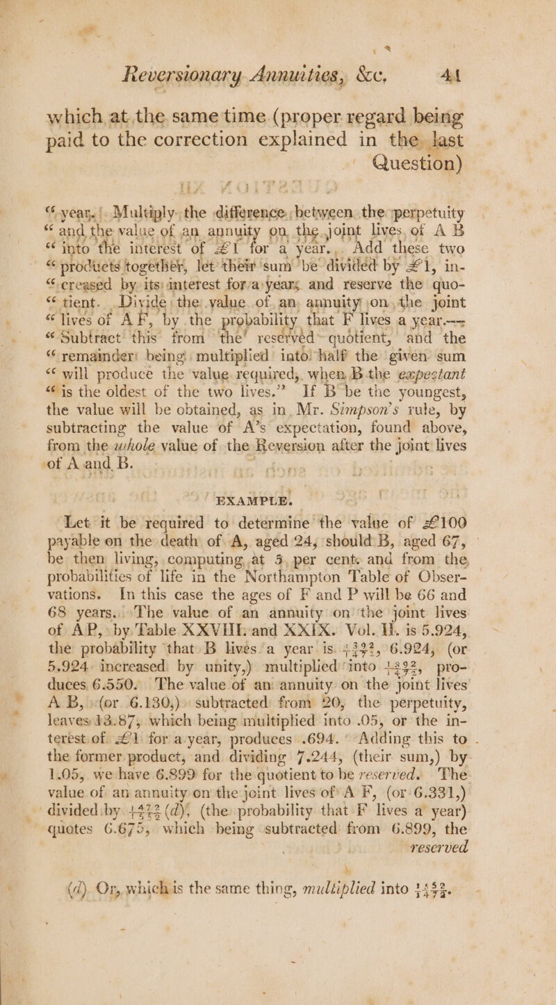 y &amp; Reversionary. Annuities, &amp;c, 4A which, at. the, same time (proper regard being paid to the correction explained in the, last | | Question) i 0 © eae brat “year. Multiply. the distesiens teen: the sperpetuity “ and the value of an annuity on, the. Joint lives, of A B « into ‘the interest ‘of £ i ‘or a year... Add these two i: products. together, let their ‘sum be divided by #1, in- “creased by. its: anterest forva:years and reserve the quo- “tient. Divide the: value of, an, annuity jon, the joint “ lives of AF,’ by the probability, that F lives a year—- «Subtract: this’ from ‘the’ reserved quotient, and the “ remainder! being! multiplied into! half the given sum “‘ will produce the value required,. when, B the expectant “¢ is the oldest of the two lives.” If Bobe the youngest, the value will be obtained, as in, Mr. Simpson’s rule, by subtracting the value of A’s expectation, found above, from the whole value of the Benersion after the joint lives of A and. B. EXAMPLE. “thet it be required to determine the value of 2£100 payable on the death of A, aged 24; should B, aged 67, — be then living; . computing, at 5, per cent. and from _ the, probabilities of life in the Northampton Table of Obser- vations. In this case the ages of F and P will be 66 and 68 years. The value of an annuity on ‘the joint lives of AP, by Table XXVIIh and XXIX. Vol. Ib. is 5.924, the probability ‘that B lives’a year is. +}32, 6.924, (or 5.924 increased: by unity,) multiplied ‘into +332, pro-_ Loa 6.550. The value of an annuity on the joint lives (or. 6.130,)» subtracted’ from 20, the perpetuity, oe bie 43.87; which being multiplied into .05, or the in- terest.of £1. for a-year, produces .694. ° Adding this to . the former product, and dividing 7.244, (their sum,) by 1.05,. we have 6.899 for the quotient to be reserved. The. value of an annuity on the joint lives of A F, (or 6.33 1,) _ divided by +423 (d), (the: probability that F lives a year) quotes 6.675, which being subtracted from 6.899, the . reserved \ (d) Or, whichis the same thing, multiplied into 3453.