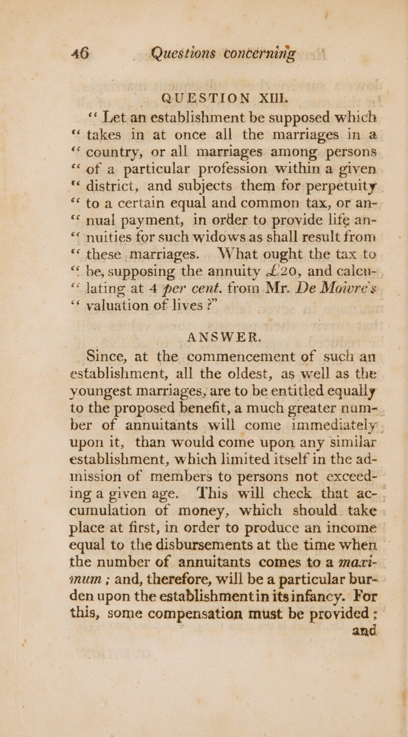 9 . aaa 4 &amp; QUESTION XIU. 3 ‘* Let an establishment be supposed which ‘takes in at once all the marriages in a ‘country, or all marriages among. persons ‘of a particular profession within a given “ district, and subjects them for perpetuity *‘ to a certain equal and common tax, or an- ** nual payment, in order to provide life an- “< nuities for such widows as shall result from ** these marriages. What ought the tax to “« be, supposing the annuity £20, and caleu-_ ‘« lating at 4 per cent. trom Mr. De Mowre's ‘* valuation of lives ?” ANSWER. Since, at the commencement of such an establishment, all the oldest, as well as the youngest marriages, are to be entitled equaily to the proposed benefit, a much greater num-_ ber of annuitants will come immediately. upon it, than would come upon any similar establishment, which limited itself in the ad- mission of members to persons not exceed-— ing a given age. ‘This will check that ac- . cumulation of money, which should. take . place at first, in order to produce an income equal to the disbursements at the time when the number of annuitants comes to a ma.si- mum ; and, therefore, will be a particular bur- den upon the establishmentin itsinfancy. For this, some compensation must be provided ; and