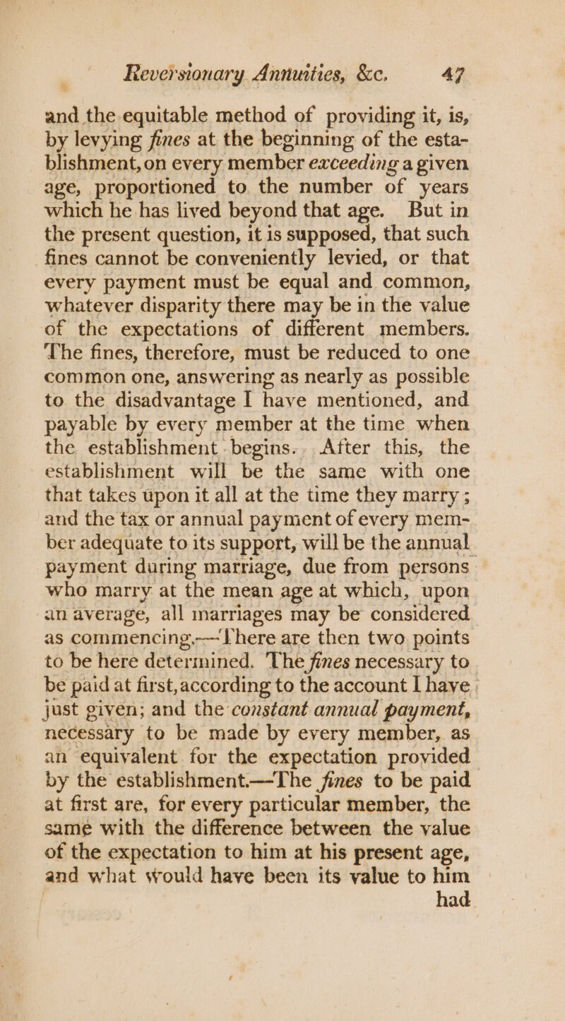 me the equitable method of providing it, is, by levying fines at the beginning of the esta- blishment, on every member exceeding a given age, proportioned to. the number of years which he has lived beyond that age. But in the present question, it is supposed, that such fines cannot be conveniently levied, or that every payment must be equal and common, whatever disparity there may be in the value of the expectations of different members. ‘The fines, therefore, must be reduced to one common one, answering as nearly as possible to the disadvantage I have mentioned, and payable by every member at the time when the establishment. begins. After this, the establishment will be the same with one that takes upon it all at the time they marry ; and the tax or annual payment of every mem- ber adequate to its support, will be the annual. payment during marriage, due from persons who marry at the mean age at which, upon an average, all marriages may be considered as commencing,-—There are then two points to be here determined. The fines necessary to. be paid at first, according to the account I have just given; and the constant annual payment, necessary to be made by every member, as an equivalent for the expectation provided by the establishment—The fines to be paid at first are, for every particular member, the same with the difference between the value of the expectation to him at his present age, and what would have been its value to him had