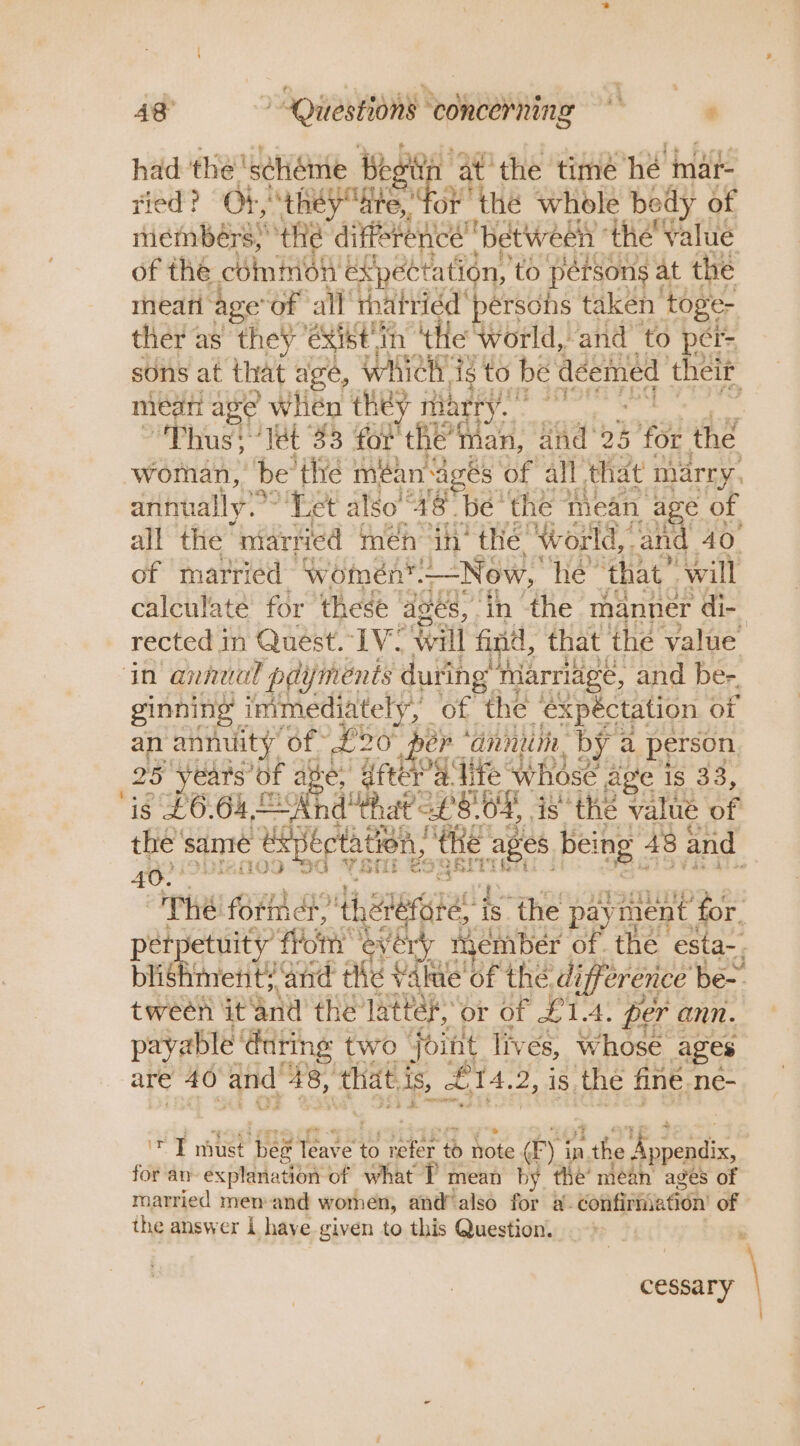 had the’ ‘scheme beg at the time he inar- tied? Ob they dite, eh ‘the whole bedy of idmnberse the die Laue Aa the’ value of the chino expectation, to pérsons at the meari ‘age of all’ thatriéd' pérsohs taken toge- ther as they éXibt th ‘the ‘world, ‘and ‘to per= sons at that age, whieh ig’ to be dceinied their mean age when they 3 marr foe ee . “Thus: ‘Tet 33 for the’ man, ind: 25 434 the woman, be ‘the méan Ages of all that marry. annually. Bet also a8. be’ the mean age of all the “married meh ih’ thé! Wworld,. and 40. of married women™. Now, he that” will calculate for these ages, in the manner di- rected in Quest. IV: Will find, that the value ‘in annual pdijments « during” Marriage, and ber. ginning immediately, = of the expéctation of an annuity’ of. 20 per * ‘anni, by a person 25 years” of a re, dftera lite whose age Is 33, “is £66k Ss And that £8. 04, is the value of the’ same ‘eepects ation, the “ages being 48 and 40. . WE forint, diate! ‘is ‘the payment’ for. tpetuity fron every member of. the ‘esta-, ae mretit’ ‘and the Value of the d. ifference be- tween ieand the latter,” or of £1.4: per ann. payable ‘@uting two joint lives, whose ages are 40 and. 48, ‘that. As, £14, 2, is the finé. ne- fi must beg ot to at to hote (Fy i in, 1 the pe for an explanation of what T mean by the’ mean ages of married men-and women, and’ also for a. confirmation of the answer L have given to this Question. &gt; _ . cessary \ i