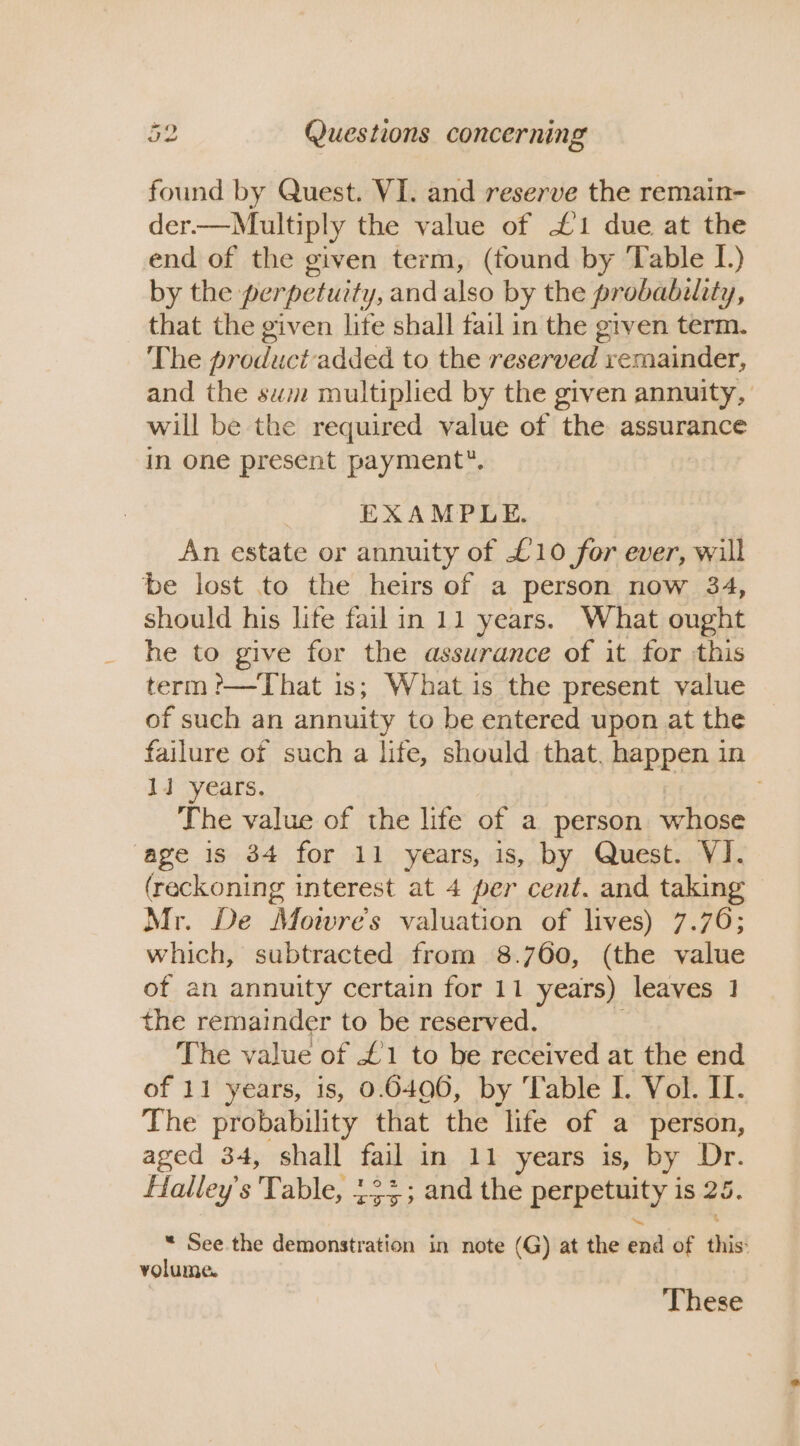 found by Quest. VI. and reserve the remain- der.—Multiply the value of £1 due at the end of the given term, (found by Table I.) by the perpetuity, and also by the probability, that the given lite shall fail in the given term. The product added to the reserved remainder, and the sw multiplied by the given annuity, will be the required value of the assurance in one present payment”, EXAMPLE. An estate or annuity of £10 for ever, will be lost to the heirs of a person now 34, should his lite fail in 11 years. What ought he to give for the assurance of it for this term?—That 1s; What is the present value of such an annuity to be entered upon at the failure of such a life, should that. happen in 1i years. The value of the life of a person whose age is 34 for 11 years, is, by Quest. VI. (reckoning interest at 4 per cent. and taking Mr. De Mowre’s valuation of lives) 7.76; which, subtracted from 8.760, (the value of an annuity certain for 11 years) leaves 1 the remainder to be reserved. The value of £1 to be received at the end of 11 years, is, 0.6406, by Table I. Vol. II. The probability that the life of a person, aged 34, shall fail in 11 years is, by Dr. Halley's Table, 12%; and the pap ti is 25. “ See the demonstration in note ( (G) at the uid of this: volume. ‘These