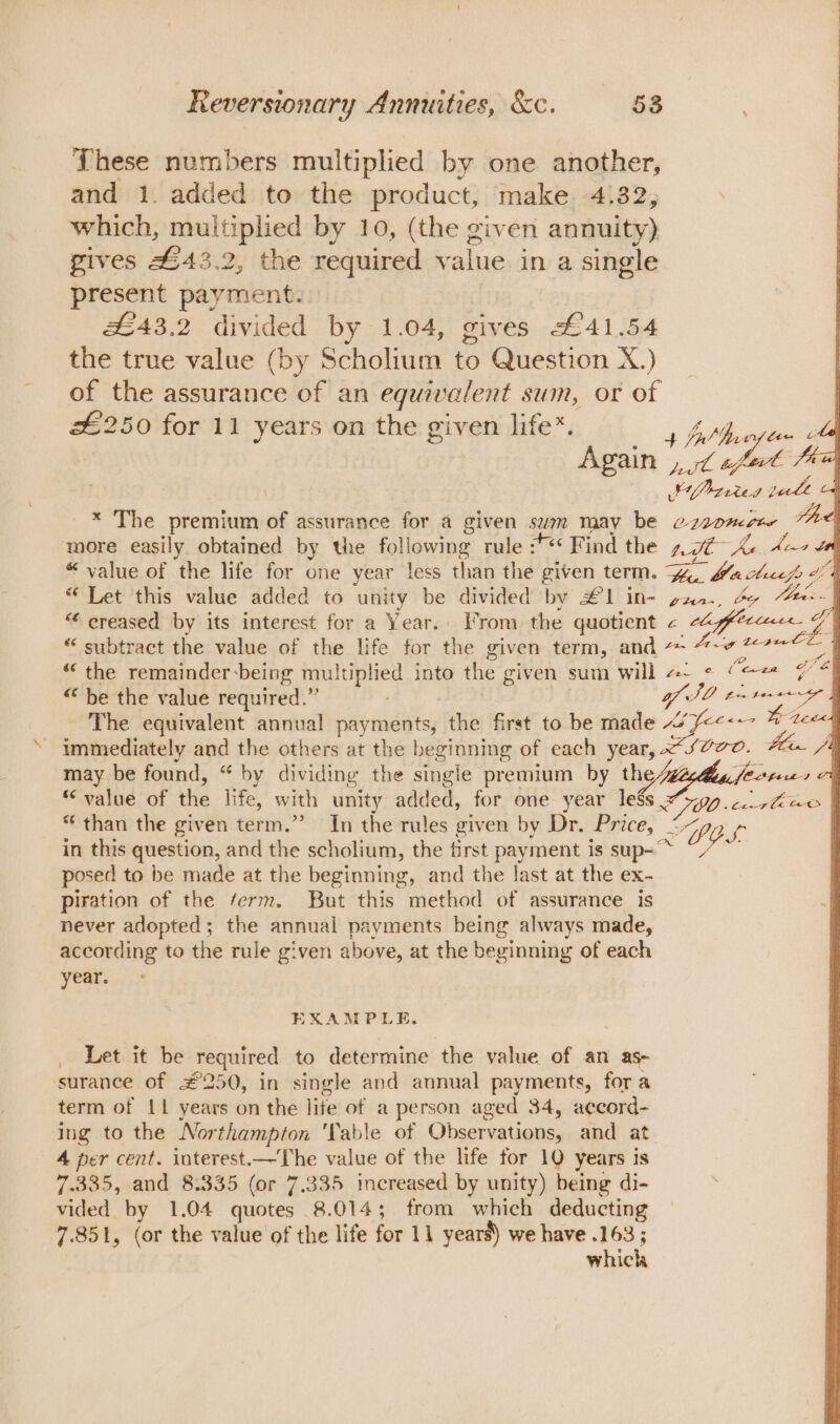 These numbers multiplied by one another, and 1. added to the product, make 4132, which, multiplied by 10, (the given annuity) gives £43.2, the required value in a single present payment. #£43.2 divided by 1.04, gives £41.54 the true value (by Scholium to Question X.) of the assurance of an equivalent sum, or of | 26250 for 11 years on the given life*. ee Again pe wt afewl fai SP 2ried gute _* The premium of assurance for a given sum may be o-aonerte e more easily obtained by the following rule :*** Find the nt Ke dear te «“ value of the life for one year less than the given term. Fin bach “Let this value added to unity be divided by #1 in- sanr., 4 Mee “ creased by its interest for a Year. From the quotient &lt; cla fffecccece aN “ subtract the value of the life for the given term, and zie tepee le “the remainder-being multiplied into the given sum will #~ &lt; Coen 74 “be the value required.” SO trtoere | The equivalent annual payments, the first to be made “fe&lt;&lt;- Me tees q - immediately and the others at the beginning of each year, &lt;svvo. Al /4 may be found, “ by dividing the single premium by the 4 fertees 7 “ value of ihe life, with unity added, for one year leSs o299 cee | * than the given term.”” In the rules given by Dr. ‘Price; _ SYOs in this question, and the scholium, the first payment is sup-~ bis posed to be made at the beginning, and the last at the ex- piration of the ferm. But this method of assurance is never adopted; the annual payments being always made, according to the rule given above, at the beginning of each year. EXAMPLE. Let it be Tequired to determine the value of an as~ surance of £250, in single and annual payments, for a term of 11 years on the lite of a person aged 34, aecord- ing to the Northampton ‘Table of Observations, and at 4 per cent. interest.—The value of the life for 10 years is 7.335, and 8.335 (or 7.335 increased by unity) being di- vided by 1.04 quotes 8.014; from which deducting 7.851, (or the value of the life for 11 years) we have .163 ; which