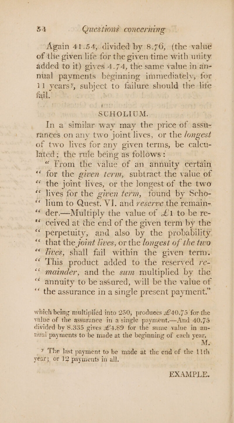 Again 41.54, divided by 8.76, (the valué of the given life for the given time with unity added to it) gives 4.74, the same value in an- nual payments beginning immediately, for - 11 yearsY, subj ect to failure should the life. fail bET SCHOLIUM. In a similar way may the price of assu- rances on any two joint lives, or the /ongest of two lives for z any given terms, be calcu- Jated; the rule béing as follows: we From the value of an annuity certain » ‘ for the given term, subtract the value of ** the joint lives, or the longest of the two ‘* lives for the given term, found by Scho- ‘“* lium to Quest. VI. and reserve the remain- ** der— Multiply the value of £1 to be re- ** ceived at the end of the given term by the ““ perpetuity, and also by the probability. ‘* that the joint lives, or the longest of the teva “* ives, shall fail within the given term. “ This product added to the reserved re- ‘“* mainder, and the swm multiplied by the “annuity to be assured, will be the value of | ‘ the assurance in a single present payment.” which being multiplied into 250, produees £40.75 for the value of the assurance in a single payment. find 40.75 divided by 8.335 gives £4.89 for the same value in an-— nual payments to be made at the beginning of each year, _Y The last payment to be made at the end of the 1ith year; or 12 payments in all. : EXAMPLE.