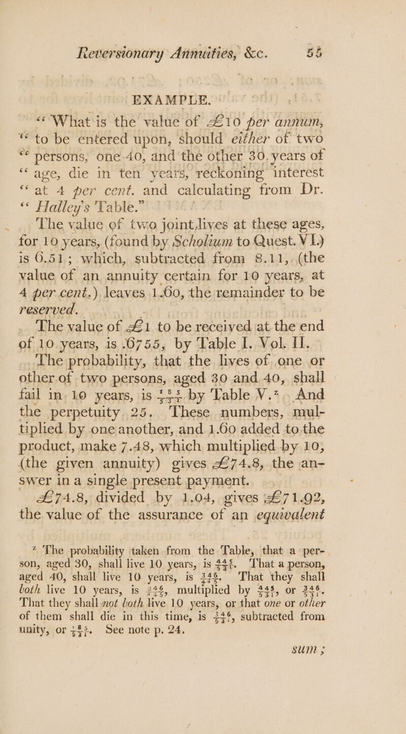 ‘EXAMPLE. ‘What is the value of £ 10 per annum, ** to be entered upon, should either of two on eet des one.40, and the other 30, years of ““ age, die in ten ‘years, reckoning interest “at 4 per cent. and calculating from Dr. “* Halley's ‘Table. 00% # The value of two joint lives at these ages, for 10 years, (found by Scholium to Quest. VI) is 6.51; which, subtracted from 8.11,, (the value of an annuity certain for 10 years, at 4 per cent.) leaves 1.60, the remainder to be reserved... _ The value of £ 1 to be wae ta oy ie end of 10 years, is 6755, by Table I. Vol. Il. _ Lhe probability, that the lives of one or other of two persons, aged 30 and.40, shall fail in, 10 years, is 434 by Table V.z.. And the perpetuity. 25. These numbers, mul- tiplied by one another, and 1.60 added to the product, make 7.48, which multiplied by 10, (the given annuity) gives #£74.8, the an- swer ina single present payment. £74.8, divided by 1.04, gives 71.92, the value of the assurance ar an equwalent * The probability taken from the Table, that a per- son, aged 30, shall live 10 years, is $32. That a person, aged 40, shall live 10 years, is $78. That they shall loth live 10 years, is 248, multiplied by 248, or 246. That they shall mo¢ loth live 10 years, or that one or other of them shall die in this time, is 24°, subtracted from unity, or 33%. See note p. 24. sum ;