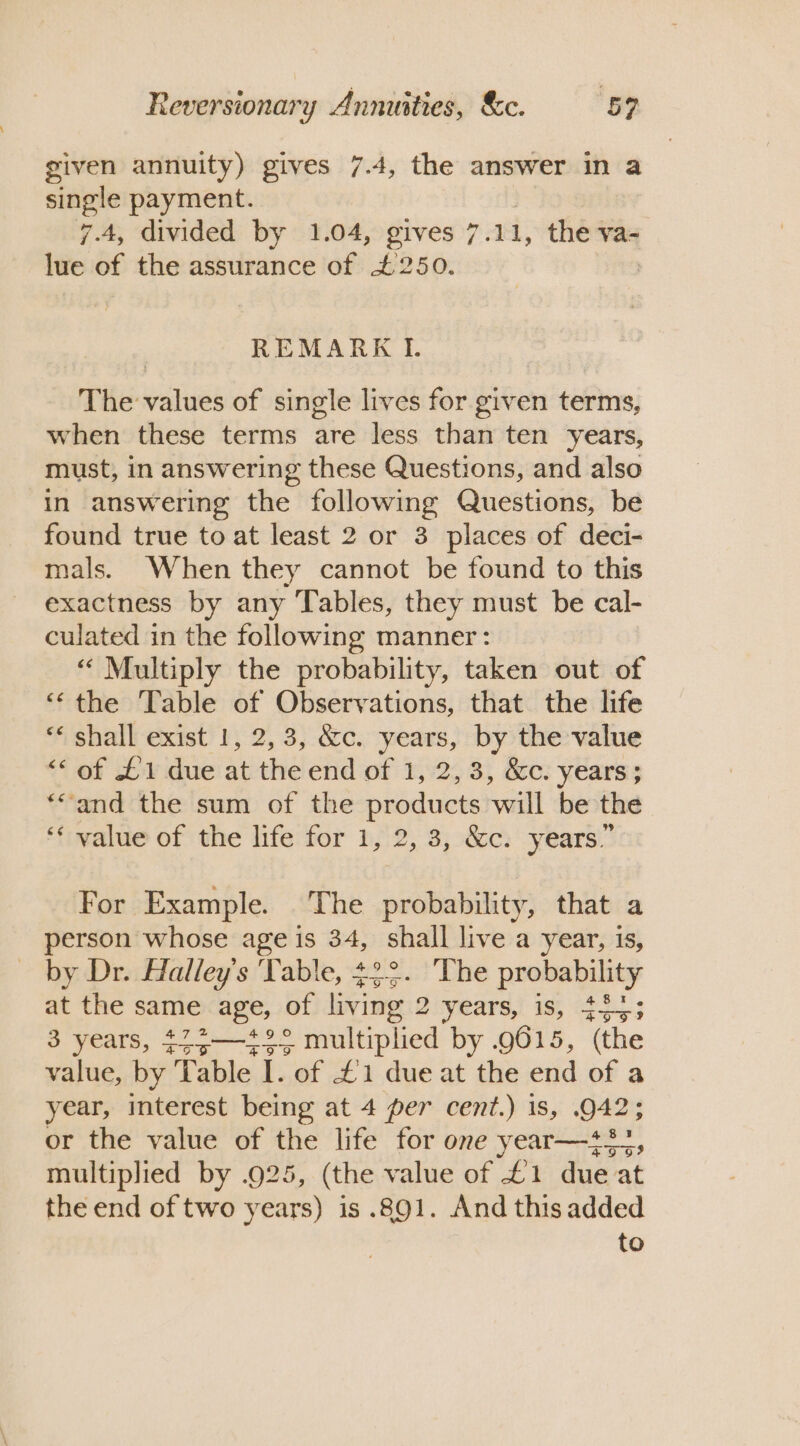 given annuity) gives 7.4, the answer in a single payment. 7.4, divided by 1.04, gives 7. 11, the va- lue of the assurance of £250. | REMARK I. The values of single lives for given terms, when these terms are less than ten years, must, in answering these Questions, and also in answering the following Questions, be found true to at least 2 or 3 places of deci- mals. When they cannot be found to this exactness by any Tables, they must be cal- culated in the following manner: “Multiply the probability, taken out of ‘‘the Table of Observations, that the life “* shall exist 1, 2,3, &amp;c. years, by the value ‘““ of £1 due at the end of 1, 2,3, &amp;c. years; *“and the sum of the products will be the ‘* value of the life for 1, 2, 3, &amp;c: years.” For Example. The probability, that a person whose age is 34, shall live a year, is, _ by Dr. Halley's Table, +2°. The probability at the se age, of living 2 years, is, #33; 3 years, *75—*°° multiplied by .9615, (the value, by ‘Table I. of £1 due at the end of a year, interest being at 4 per cent.) 1s, 942; or the value of the life for one year—+2-, multiplied by .925, (the value of £1 due at the end of two years) is .891. And this added to