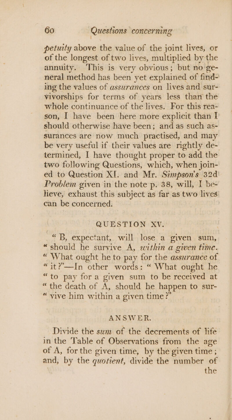 petuity above the value of the joint lives, or of the longest of two lives, multiplied by the annuity. This is very obvious; but no'ge- neral method has been yet explained of find- ing the values of assurances on lives and sur- vivorships for terms of years less thart the whole continuance of the lives. For this rea- son, | have been here more explicit than I should otherwise have been; and as such as- surances are now much practised, and may be very useful if their values are rightly de- termined, I have thought proper to add the two following Questions, which, when join- ed to Question XI. and Mr. Simpson's 32d Problem given in the note p. 38, will, I be- Heve, exhaust this subject as far as two lives can be concerned. QUESTION XV. “B, expectant, will lose a given sum, “should he survive A, within a gwen time. “ What ought he to pay for the assurance of “it?’—In other words: “ What ought he “to pay for a given sum to be received at “ the death of A, should he happen to sur- “vive him within a given time?” ANSWER. Divide the sem of the decrements of life in the Table of Observations from the age of A, for the given time, by the given time ; and, by the quotient, divide the number of the