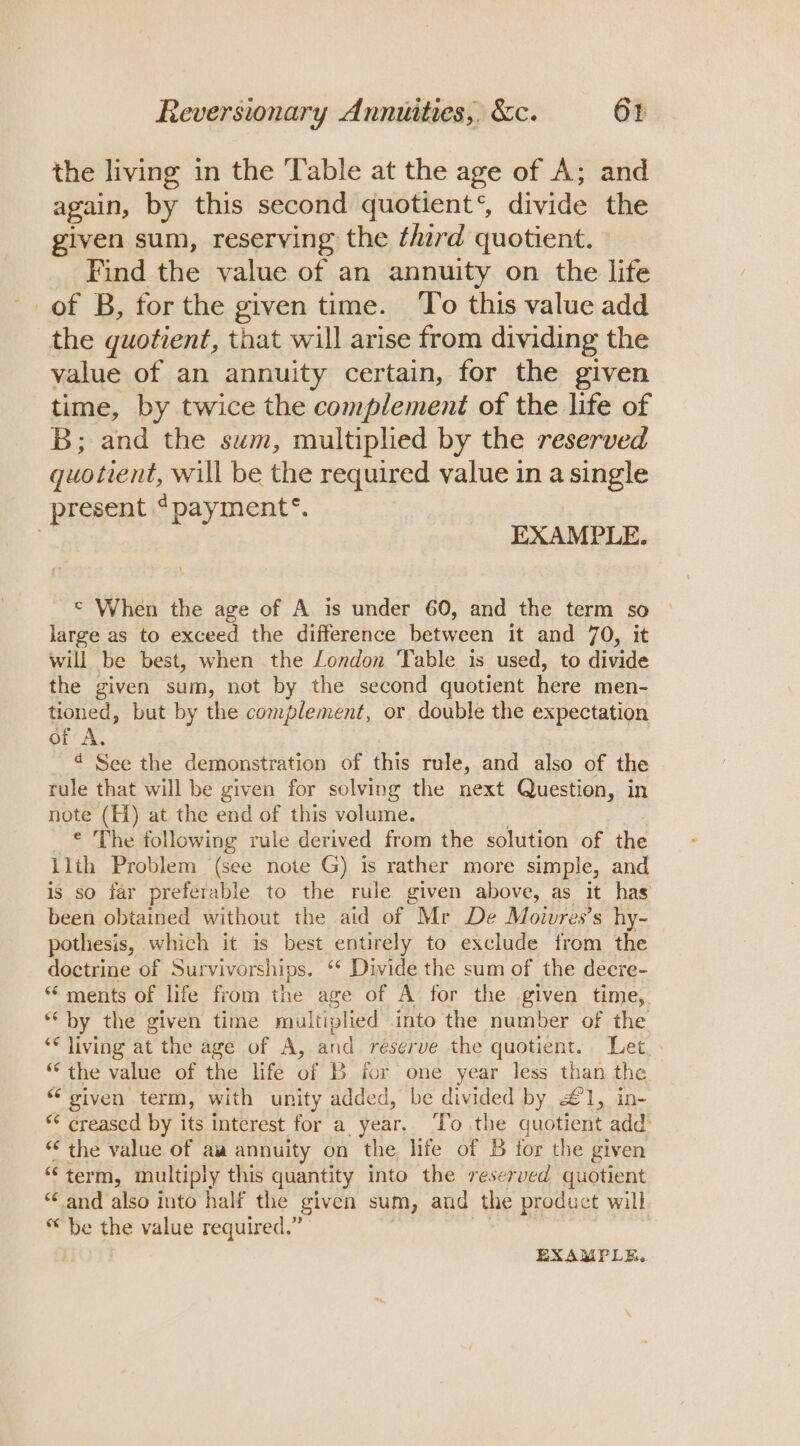 the living in the Table at the age of A; and again, by this second quotient‘, divide the given sum, reserving the ¢hard quotient. Find the value of an annuity on the life of B, forthe given time. To this value add the quotient, that will arise from dividing the value of an annuity certain, for the given time, by twice the complement of the life of B; and the sum, multiplied by the reserved quotient, will be the required value in a single present ‘payment’. | EXAMPLE. © When the age of A is under 60, and the term so large as to exceed the difference between it and 70, it will be best, when the London ‘Table is used, to divide the given sum, not by the second quotient here men- tioned, but by the complement, or double the expectation of A. 4d See the demonstration of this rule, and also of the rule that will be given for solving the next Question, in note (H) at the end of this volume. ¢ The following rule derived from the solution of the llth Problem (see note G) is rather more simple, and is so far preferable to the rule given above, as it has been obtained without the aid of Mr De Moivres’s hy- pothesis, which it is best entirely to exclude from the doctrine of Survivorships, ‘* Divide the sum of the decre- “ ments of life from the age of A for the given time, *‘ by the given time multiplied into the number of the ** living at the age of A, and reserve the quotient. Let, : “the value of the life of B for one year less than the. “given term, with unity added, be divided by £1, in- “ creased by its interest for a_ year. ‘To the quotient add “the value of aw annuity on the life of 5 for the given “ term, multiply this quantity into the reserved quotient “and also into half the given sum, and the product will “be the value required.” | EXAMPLE.