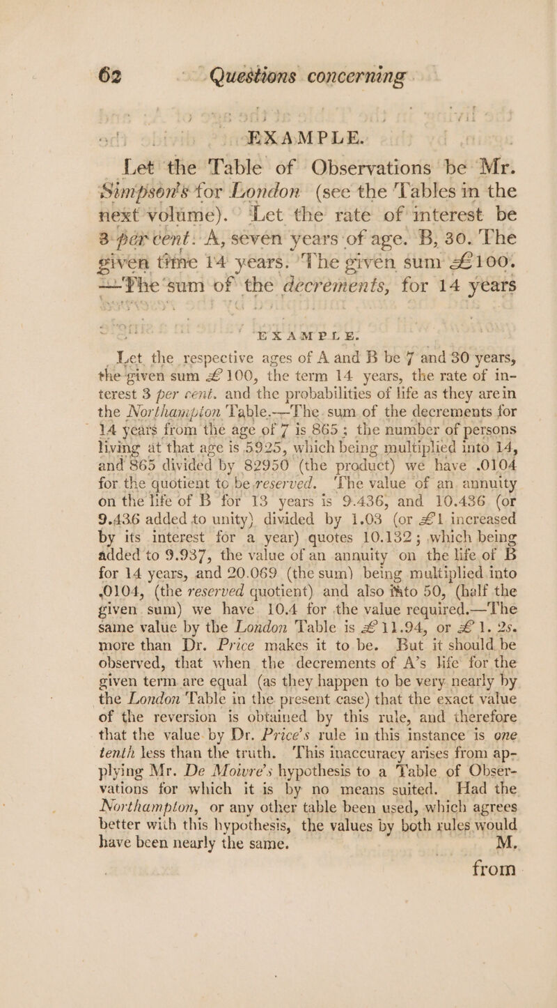 “BXA MPLE. pal the Table of Observations Be! Mr. Simpson's for London. (see the ‘Tables im the next volume). © ‘Let the rate of mterest be 3: par cent. A, seven years of age. B, 30. The given time 14 years. ‘The given sum £100. Bt a sum sd pecrements, for 14 years “EX AMPL E. Let the respective ages of A and B be 7 and 30 years, the given sum £ 100, the term 14 years, the rate of in- terest 3 per cenit. and ‘the probabilities of life as they arein the Northampion 'Table.—The. sum of the decrements for ‘14 years from the age of 7 is 865; the number of persons living at that age is 5925, ° which being multiplied into 14, and 865 divided by 82950 (the product) we have 0104 for the quotient to be reserved. ‘The value of an annuity on the life of B for 13 years is 9.436, and 10.436 (or 9.436 added to unity) divided by 1.03 (or £1 increased by its interest for a year) quotes 10.132; which being added to 9.937, the value of an annuity on. the life of B for 14 years, and 20.069 (the sum) being multiplied into 0104, (the reserved quotient) and also f&amp;to 50, (half the given sum) we have 10.4 for the value required. —The same value by the London Table is £11.94, or £1. 2s. more than Dr. Price makes it to be. But it should be observed, that when the decrements of A’s life for the given term.are equal (as they happen to be very. nearly by the London Table in the present case) that the exact value of the reversion is obtained by this rule, and therefore that the value. by Dr. Price’s rule in this instance is one tenth less than the truth. ‘This inaccuracy arises from ap- plying Mr. De Movwvre’s hypothesis to a Table of Obser- vations for which it is by no means suited. Had the Northampton, or any other table been used, which agrees better wiih this hypothesis, the values by both rules would have been nearly the same. from.