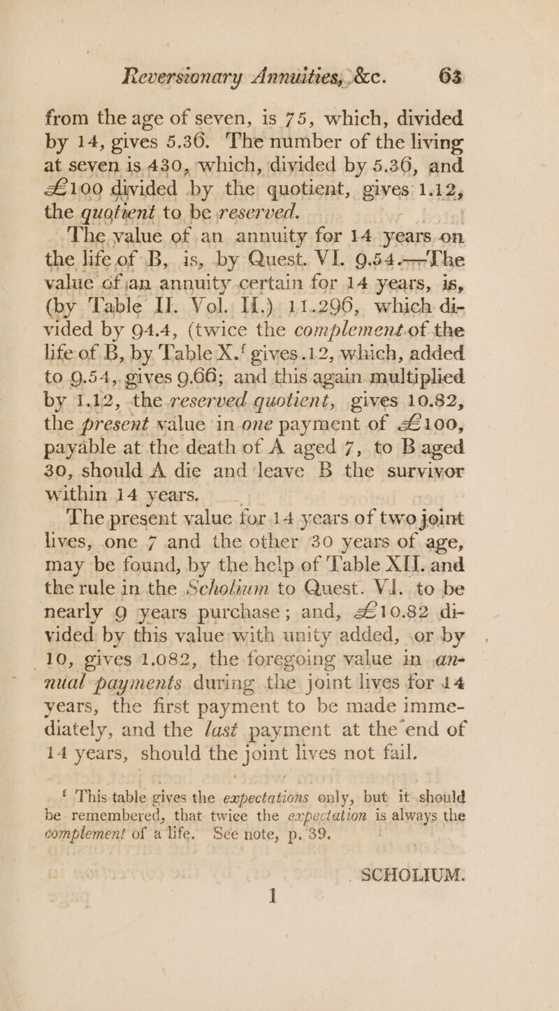 from the age of seven, is 75, which, divided by 14, gives 5. 36. The number of the living at seven is 430, which, divided by 5.36, and £100 divided by the quotient, Bes) Lek 2y the quotient to be reserved. ‘The value of an annuity for 14 years on the life of B, is, by Quest. VI. 9.54.—The value ofan annuity certain for 14 years, is, (by Table IT. Vol. If.) 11.296, which di- vided by 94.4, (twice the complement.of the life of B, by T ‘able X. ‘ gives .12, which, added to 9.54,. gives 9.66; and this again. multiplied by 1.12, the reser ved quotient, gives 10.82, the present value in one payment of £100, payable at the death of A aged 7, to B aged 30, should A die and leave B the survivor within 14, years,9 The present value for 14 years of two joint lives, one 7 and the other 30 years of age, may be fod, by the help ef Table XI. and the rule in the Scholiwm to Quest. VI. to be nearly 9 years purchase; and, £10.82 di- vided by this value with unity added, .er by 10, gives 1.082, the foregoing value in an- nual payments during the joint lives for 14 years, the first payment to be made imme- diately, and the /as¢ payment at the end of 14 years, should ee sae lives not fail. f This table g gives the capecte ling only, but it shoild be remembered, that twice the expectation is 5 always the complement of a life. See note, p. 39. . SCHOLIUM.