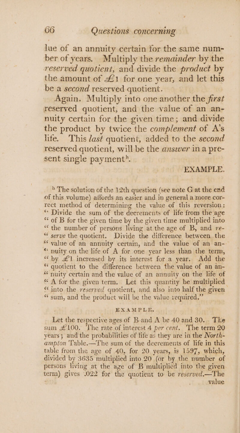 lue of an annuity certain for the same num- ber of years. Multiply the remainder by the reserved quotient, and divide the product by the amount of £1 for one year, and let this be a second reserved quotient. Again. Multiply into one another the ferst reserved quotient, and the value of an an- nuity certain for the given time; and divide the product by twice the complement of A’s life. This das¢t quotient, added to the second reserved quotient, will be the anszver in a pre- sent single payment?. | EXAMPLE. b The solution of the 12th question (see note G at the end of this volume) affords an easier and in general a more cor- rect method of determining the value “of this reversion : ** Divide the sum of the decrements of life from the age ** of B for the given time by the given time multiplied into “the number of persons living at the age of B, and re- ** serve the quotient. Divide the difference between. the ** value of an annuity certain, and the value of an an- “ nuity on the life of A for one year less than the term, ““ by £1 increased by its interest for a year. Add the * quotient to the difference between the value of an an- ** nuity certain and the value of an annuity on the life of “A for the given term. Let this quantity be multiplied *‘ into the reserved quotient, and also into half the given “‘ sum, and the product will be the value required.” — EXAMPLE. Les the respective ages of Band A be 40 and 30. . The sum £100. The rate of interest 4 per cent. The term 20 years; and the probabilities of life as they are in the North- ampton ‘Table.—The sum of the decrements of life in this table from the age of 40, for 20 years, is 1597, which, divided by 3635 multiplied into 20 (or by the number of persons living at the age of B multiplied into the given 3 = gives .022 for the quotient to be reserved.—The value