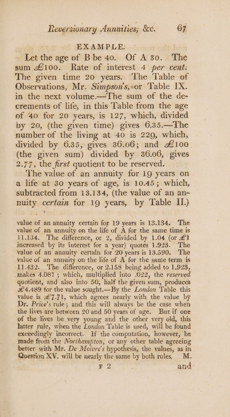 | EXAMPLE. , Let the age of Bbe 40. Of A 30. The sum £100. Rate of interest 4 per cent: The given time 20 years. ‘The Table of Observations, Mr. Sampson’s,or ‘Table IX. in the next volume—The sum of the de- crements of life, in this Table from the age of 40 for 20 years, is 127, which, divided by 20, (the given time) gives 6.35.—-The number of the living at 40 is 229, which; divided by 6.35, gives 36.06; and £100 (the given sum) divided by 36.00, gives 2.77, the first quotient to be reserved. The value of an annuity for 19 years on a life at 30 years of age, is 10.45; which, subtracted from 13.134, (the value of an an- nuity certain for 19 years, by ‘Table II.) _value of an annuity certain for 19 years is 13.134. The value of an annuity on the life of A for the same time is 11.134. The difference, or 2, divided by 1.04 (or #1 increased by its interest for a year) quotes 1.923. The value of an annuity certain for 20 years is 13.590. The value of an annuity on the life of A for the samie term 1s 11.432. ‘The difference, or 2.158 being added to 1.923, makes 4.081 ; which, multiplied into .022, the reserved quotient, and also into 50, half the given sum, produces £4.489 for the value sought.—By the London Table this value is £7.71, which agrees nearly with the value by Dr. Price’s rule; and this will always be the case when the lives are between 20 and 50 years of age. But if one of the lives be very young and the other very old, this latter rule, when the London Table is used, will be found exceedingly incorrect. If the computation, however, be — made from the Northampton, or any other table agreeing better with Mr. De Movwvre’s hypothesis, the values, as in Question XV. will be nearly the same by both rules, M. F 2 and: